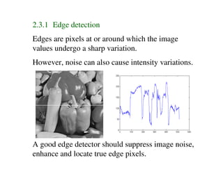 2.3.1 Edge detection
Edges are pixels at or around which the image
values undergo a sharp variation.
However, noise can also cause intensity variations.




A good edge detector should suppress image noise,
enhance and locate true edge pixels.
 