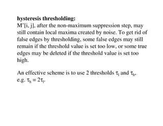 hysteresis thresholding:
M’[i, j], after the non-maximum suppression step, may
still contain local maxima created by noise. To get rid of
false edges by thresholding, some false edges may still
remain if the threshold value is set too low, or some true
edges may be deleted if the threshold value is set too
high.

An effective scheme is to use 2 thresholds τl and τh,
e.g. τh = 2τl.
 