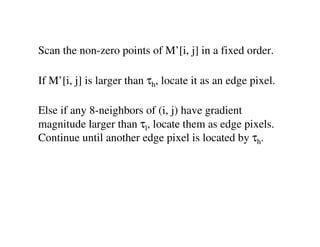Scan the non-zero points of M’[i, j] in a fixed order.

If M’[i, j] is larger than τh, locate it as an edge pixel.

Else if any 8-neighbors of (i, j) have gradient
magnitude larger than τl, locate them as edge pixels.
Continue until another edge pixel is located by τh.
 
