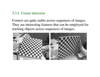 2.3.2 Corner detection

Corners are quite stable across sequences of images.
They are interesting features that can be employed for
tracking objects across sequences of images.
 