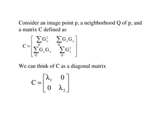 Consider an image point p, a neighborhood Q of p, and
a matrix C defined as
    ∑G2x       ∑G G     x       y
                                     
 C= Q
   ∑ G G
                 Q                   
                                     
   Q x y        ∑G          2
                             y
                                     
                    Q               

We can think of C as a diagonal matrix

       λ 1      0
     C=            
       0        λ2 
 