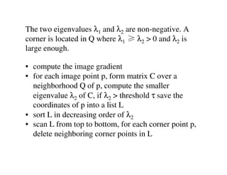 The two eigenvalues λ1 and λ2 are non-negative. A
corner is located in Q where λ1 ≥ λ2 > 0 and λ2 is
large enough.

• compute the image gradient
• for each image point p, form matrix C over a
  neighborhood Q of p, compute the smaller
  eigenvalue λ2 of C, if λ2 > threshold τ save the
  coordinates of p into a list L
• sort L in decreasing order of λ2
• scan L from top to bottom, for each corner point p,
  delete neighboring corner points in L
 
