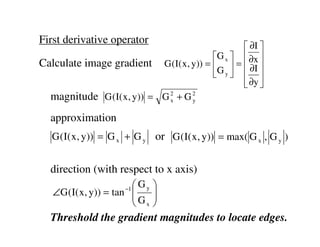 First derivative operator
                                                ∂I 
                                        G x   ∂x 
Calculate image gradient G (I( x, y)) =   =  ∂I 
                                        G y   
                                                ∂y 
                                                
  magnitude G (I( x, y)) = G 2 + G 2
                             x     y


  approximation
   G ( I( x , y)) = G x + G y or G ( I( x , y)) = max( G x , G y )


  direction (with respect to x axis)
                        Gy   
   ∠G (I( x, y)) = tan 
                      −1
                       G     
                              
                        x    
  Threshold the gradient magnitudes to locate edges.
 