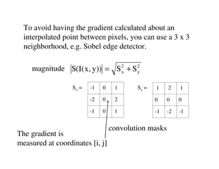 To avoid having the gradient calculated about an
  interpolated point between pixels, you can use a 3 x 3
  neighborhood, e.g. Sobel edge detector.

    magnitude S(I( x, y)) = S 2 + S 2
                              x     y


                  Sx =   -1   0    1      Sy =   1    2    1

                         -2   0    2             0    0    0

                         -1   0    1             -1   -2   -1


                                  convolution masks
The gradient is
measured at coordinates [i, j]
 