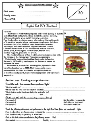 Section one: Reading comprehension
Read the text , then answer these questions: (2pts)
What is fast food? …………………………………………………………………………………………..
Where was the first fast food outlet created?................................................................................
What do the underlined words in the text refer to?
Which………………………………………Their……………………………………………………………
Match each title with the corresponding paragraph (1.5 pt)
Paragraph 1 Mc Donald’s restaurants
Paragraph 2 Definition of fast food
Paragraph 3 History of fast food.
Read the following statements and put across in the right box (true, false, not mentioned) (2pts)
Fast food outlets are fashionable restaurants. ………………………………………………………
Fast food industry is growing in a fast rate. ………………………………………………………….
Find in the text above equivalents to the following words: (1pt)
Connected =………………………………. Rapidly =……………………………………
Bounzou Zoubir Middle School
First name: ………………………………
Family name: …………………….......
Class: 4AM
20
English Test N°1 (First term)
The Text:
Fast food is food that is prepared and served quickly at outlets
called fast food restaurants. It is a multibillion-dollar industry,
which continues to grow rapidly in many countries.
Fast food outlets are take-away or take-out providers often with
a *drive- thru* service where customers can pick out their food
from their cars. Fast food has been designed to be eaten
*on the go* and often does not require traditional cutlery.
Common menu items at fast food outlets include fish and
chips, pitas, hamburgers, fried chicken, French fries,
chicken nuggets, pizza and ice cream.
The modern history of fast food in America is connected with
the history of the hamburger. The American company
* White Castle* opened the first fast food outlet in Topeka,
Kansas in 1921 selling hamburgers for five cents apiece to
increase the sales.
Mc Donald’s, a noted fast food supplier, opened its first
franchised restaurant in 1955. Their restaurants chains
have become the most successful enterprises in terms
of their financial growth, brand name recognition and worldwide
expansion.
 