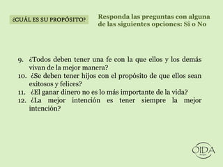 ¿CUÁL ES SU PROPÓSITO?     Responda las preguntas con alguna
                           de las siguientes opciones: Si o No




 9. ¿Todos deben tener una fe con la que ellos y los demás
     vivan de la mejor manera?
 10. ¿Se deben tener hijos con el propósito de que ellos sean
     exitosos y felices?
 11. ¿El ganar dinero no es lo más importante de la vida?
 12. ¿La mejor intención es tener siempre la mejor
     intención?
 