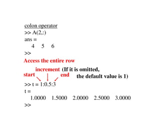 colon operator
>> A(2,:)
ans =
   4 5 6
>>
Access the entire row
      increment (If it is omitted,
start          end the default value is 1)
>> t = 1:0.5:3
t=
  1.0000 1.5000     2.0000 2.5000 3.0000
>>
 