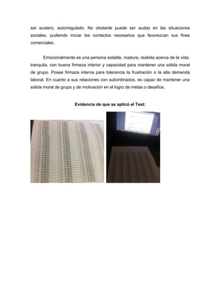 ser austero, autorregulado. No obstante puede ser audaz en las situaciones
sociales, pudiendo iniciar los contactos necesarios que favorezcan sus fines
comerciales.
Emocionalmente es una persona estable, madura, realista acerca de la vida,
tranquila, con buena firmeza interior y capacidad para mantener una sólida moral
de grupo. Posee firmaza interna para tolerancia la frustración o la alta demanda
laboral. En cuanto a sus relaciones con subordinados, es capaz de mantener una
sólida moral de grupo y de motivación en el logro de metas o desafíos.
Evidencia de que se aplicó el Test:
 