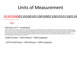 Units of Measurement0110100001101001011001000110010101100110Byte1024 bytes (210) = 1k (kilobyte)Loremipsum dolor sit amet, consecteturadipiscingelit. Maecenas necturpis in dui auctorpulvinar. Maecenas non magna vitae arcucondimentumtempor. Donecnullalorem, pellentesque et faucibus id, ultrices in tellus. Vivamusvehiculafelisquisnislsollicitudinadipiscing. Fusceeuismodtinciduntmollis. Suspendisseultricesornaresem id tempor. Curabiturmetustortor, feugiategetluctusquis, lacinia ac odio. Nunc ac elit non lectusgravidapharetra. Pellentesque dolor nulla, sollicitudineueuismod non, semper ac nisi. Sed in mollisnibh. Sed ante nunc, vestibulumutblanditvel, accumsansedtellus. Aliquameratvolutpat. Vestibulum magna tellus, tristiquequisaliquam sit amet, interdum non arcu. Maecenas vitae conguetellus. Vestibulum in quam elit.Nam portadapibusmattis. Nam pharetratortor et sapienfringillapharetra. Morbi dictum, enim in adipiscingconsectetur, eratturpisconguesem, et blandit dolor mauris at arcu. Sedultricesadipiscingcommodo. Etiamquisodiolibero, veltristiqueamet.1,048,576 bytes = 1024 kilobytes = 1MB (megabyte)1,073,741,824 bytes = 1024 kilobytes = 1MB (megabyte)
