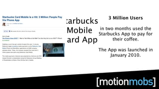 3 Million Users
Starbucks
  Mobile Starbucks App to pay for
          in two months used the

Card App        their coffee.

             The App was launched in
                  January 2010.
 