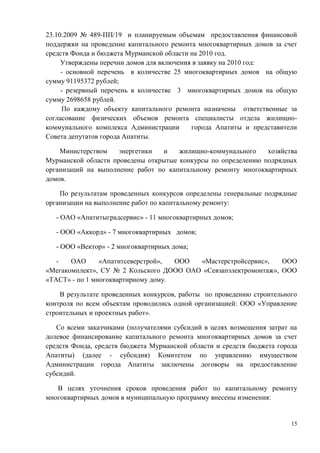 23.10.2009 № 489-ПП/19 и планируемым объемам предоставления финансовой
поддержки на проведение капитального ремонта многоквартирных домов за счет
средств Фонда и бюджета Мурманской области на 2010 год.
     Утверждены перечни домов для включения в заявку на 2010 год:
     - основной перечень в количестве 25 многоквартирных домов на общую
сумму 91195372 рублей;
     - резервный перечень в количестве 3 многоквартирных домов на общую
сумму 2698658 рублей.
      По каждому объекту капитального ремонта назначены ответственные за
согласование физических объемов ремонта специалисты отдела жилищно-
коммунального комплекса Администрации      города Апатиты и представители
Совета депутатов города Апатиты.

    Министерством    энергетики   и   жилищно-коммунального    хозяйства
Мурманской области проведены открытые конкурсы по определению подрядных
организаций на выполнение работ по капитальному ремонту многоквартирных
домов.

    По результатам проведенных конкурсов определены генеральные подрядные
организации на выполнение работ по капитальному ремонту:

   - ОАО «Апатитыградсервис» - 11 многоквартирных домов;

   - ООО «Аккорд» - 7 многоквартирных домов;

   - ООО «Вектор» - 2 многоквартирных дома;

   -   ОАО      «Апатитсеверстрой»,  ООО «Мастерстройсервис»,    ООО
«Мегакомплект», СУ № 2 Кольского ДООО ОАО «Севзапэлектромонтаж», ООО
«ТАСТ» - по 1 многоквартирному дому.

    В результате проведенных конкурсов, работы по проведению строительного
контроля по всем объектам проводились одной организацией: ООО «Управление
строительных и проектных работ».

   Со всеми заказчиками (получателями субсидий в целях возмещения затрат на
долевое финансирование капитального ремонта многоквартирных домов за счет
средств Фонда, средств бюджета Мурманской области и средств бюджета города
Апатиты) (далее - субсидия) Комитетом по управлению имуществом
Администрации города Апатиты заключены договоры на предоставление
субсидий.

   В целях уточнения сроков проведения работ по капитальному ремонту
многоквартирных домов в муниципальную программу внесены изменения:


                                                                         15
 