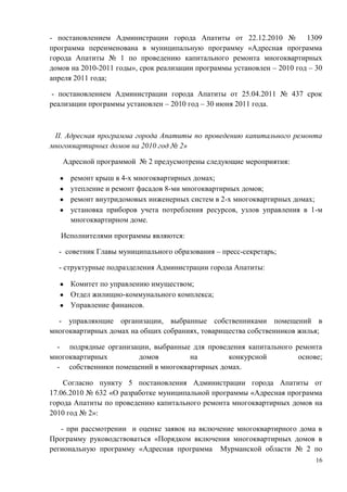 - постановлением Администрации города Апатиты от 22.12.2010 №            1309
программа переименована в муниципальную программу «Адресная программа
города Апатиты № 1 по проведению капитального ремонта многоквартирных
домов на 2010-2011 годы», срок реализации программы установлен – 2010 год – 30
апреля 2011 года;

 - постановлением Администрации города Апатиты от 25.04.2011 № 437 срок
реализации программы установлен – 2010 год – 30 июня 2011 года.



 II. Адресная программа города Апатиты по проведению капитального ремонта
многоквартирных домов на 2010 год № 2»

   Адресной программой № 2 предусмотрены следующие мероприятия:

      ремонт крыш в 4-х многоквартирных домах;
      утепление и ремонт фасадов 8-ми многоквартирных домов;
      ремонт внутридомовых инженерных систем в 2-х многоквартирных домах;
      установка приборов учета потребления ресурсов, узлов управления в 1-м
      многоквартирном доме.

   Исполнителями программы являются:

  - советник Главы муниципального образования – пресс-секретарь;

  - структурные подразделения Администрации города Апатиты:

      Комитет по управлению имуществом;
      Отдел жилищно-коммунального комплекса;
      Управление финансов.

  - управляющие организации, выбранные собственниками помещений в
многоквартирных домах на общих собраниях, товарищества собственников жилья;

  - подрядные организации, выбранные для проведения капитального ремонта
многоквартирных        домов         на        конкурсной         основе;
  - собственники помещений в многоквартирных домах.

    Согласно пункту 5 постановления Администрации города Апатиты от
17.06.2010 № 632 «О разработке муниципальной программы «Адресная программа
города Апатиты по проведению капитального ремонта многоквартирных домов на
2010 год № 2»:

   - при рассмотрении и оценке заявок на включение многоквартирного дома в
Программу руководствоваться «Порядком включения многоквартирных домов в
региональную программу «Адресная программа Мурманской области № 2 по
                                                                            16
 