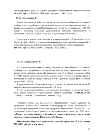 многоквартирном доме (5%), сумма нецелевого использования средств составляет
23 929,91 рубль (27127,02 – 1937,64 (1 квартира)- 1259,47 (5%)).

  ТСЖ «Московская 4»

   В акте выполненных работ на замену системы электроснабжения с установкой
прибора учета потребления электрической энергии в многоквартирном доме по
адресу город Апатиты, улица Московская, дом 4 в общую стоимость работ 700 338
рублей     включена стоимость установленных счетчиков электроэнергии в
количестве 25 штук на общую сумму 135 700 рублей (с учетом НДС).

  3 квартиры в данном доме находятся в муниципальной собственности города
Апатиты (№№ 1,2,23). С учетом софинансирования собственников помещений в
многоквартирном доме, сумма нецелевого использования средств составляет
113 445,2 рубля (135700-16284 (3 квартиры)-5970,8 (5%)).




  3.ТСЖ «Дзержинского 3»

   В акте выполненных работ на замену системы электроснабжения с установкой
приборов учета потребления электрической энергии в многоквартирном доме по
адресу город Апатиты, улица Дзержинского, дом 3 в общую стоимость работ
3 123 669 рублей включена стоимость установленных счетчиков электроэнергии в
количестве 90 штук на общую сумму 174 974,38 рубля (с учетом НДС и зимних
удорожаний 2,208%).
   В муниципальной собственности города Апатиты в данном доме числятся 17
квартир и нежилое помещение размером 214,5 кв. м..
   С учетом софинансирования собственников помещений в многоквартирном
доме, сумма нецелевого использования средств составляет 132 980,52 рубля
(174974,38-34994,88 (18 помещений) -6998,98 (5%)).


    Согласно пункту 4.2. Договоров о предоставлении средств субсидий на
проведении капитального ремонта многоквартирного дома, включенного в
региональную программу «Адресная программа Мурманской области № 1 по
проведению капитального ремонта в многоквартирных домах на 2010 год»,
субсидия подлежит возврату в Комитет по управлению имуществом в случае
нецелевого использования Получателем Субсидии.

   Общая сумма нецелевых расходов по Адресной программе № 1 составляет
270 355,63 рублей, в том числе:

                                                                           23
 