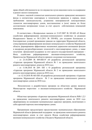 праве общей собственности на это имущество путем внесения платы за содержание
и ремонт жилого помещения.
     В связи с высокой стоимостью капитального ремонта приведение жилищного
фонда в соответствие санитарным и техническим правилам и нормам, иным
требованиям законодательства, устранение неисправностей конструктивных
элементов многоквартирных домов, восстановление и (или) замена их более
долговечными материалами только за счет средств собственников помещений
невозможна.

    В соответствии с Федеральным законом от 21.07.2007 № 185-ФЗ «О Фонде
содействия реформированию жилищно-коммунального хозяйства» (в редакции
Федерального Закона от 30.11.2011 № 350-ФЗ), для создания безопасных и
благоприятных условий проживания граждан на территории Мурманской области,
стимулирования реформирования жилищно-коммунального хозяйства Мурманской
области, формирования эффективных механизмов управления жилищным фондом
и внедрения ресурсосберегающих технологий в многоквартирных домах, а также
получения финансовой поддержки за счет средств государственной корпорации –
Фонд содействия реформированию жилищно-коммунального хозяйства,
Правительство Мурманской области приняло следующие постановления:
    - от 23.10.2009 № 489-ПП/19 «О разработке региональной программы
«Адресная программа Мурманской области № 1 по проведению капитального
ремонта многоквартирных домов на 2010 год»;
    - от 11.06.2010 № 269- ПП « О разработке региональной программы
«Адресная программа Мурманской области № 2 по проведению капитального
ремонта многоквартирных домов на 2010 год»;
    - от 12.10.2010 № 465-ПП «О разработке региональной программы «Адресная
программа Мурманской области № 3 по проведению капитального ремонта
многоквартирных домов на 2010 год».

     Исполнителем и разработчиком программ на областном уровне является
Министерство энергетики и жилищно-коммунального хозяйства Мурманской
области.

     Областные программы «Адресные программы Мурманской области №№ 1,2,3
по проведению капитального ремонта многоквартирных домов на 2010 год»
сформированы на основании муниципальных адресных программ, включающих в
себя адресный перечень многоквартирных домов.

    Программами предусмотрено предоставление муниципальным образованиям
Мурманской области финансовой поддержки на проведение капитального ремонта
многоквартирных домов за счет средств Фонда содействия реформированию
жилищно-коммунального хозяйства и бюджета Мурманской области.
                                                                            3
 
