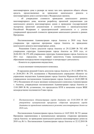 многоквартирном доме в размере не менее чем пять процентов общего объема
средств,  предоставляемых     на   проведение   капитального  ремонта    в
многоквартирном доме в соответствии с Федеральным законом;
    - об утверждении стоимости проведения капитального ремонта
многоквартирного дома, включая разработку проектной документации для
капитального ремонта многоквартирных домов и проведение государственной
экспертизы проектной документации в соответствии с законодательством
Российской Федерации о градостроительной деятельности и с учетом
утвержденной предельной стоимости проведения капитального ремонта в рамках
Программы.

     Постановлениями Администрации города Апатиты в 2010 году были
утверждены три адресные программы города Апатиты по проведению
капитального ремонта многоквартирных домов.
      Решениями Совета депутатов города Апатиты от 29.12.2009 № 742 «Об
утверждении структуры Администрации города Апатиты на 2010 год», от
26.04.2011 № 279 «Об утверждении структуры Администрации города Апатиты на
2011 год»     определено, что    первый заместитель Главы муниципального
образования непосредственно координирует и контролирует деятельность:
    - Комитета по управлению имуществом;

     - отдела жилищно–коммунального комплекса.

    В нарушение решений Совета депутатов города Апатиты от 29.12.2009 № 742,
от 26.04.2011 № 279, положением о Муниципальном учреждении «Комитет по
управлению имуществом Администрации города Апатиты Мурманской области»,
утвержденном постановлением Администрации города Апатиты от 26.02.2009 №
149 и Положением об отделе жилищно–коммунального комплекса Администрации
г. Апатиты, утвержденным постановлением Администрации города Апатиты от
13.01.2009 № 06, установлено, что председатель КУИ и начальник отдела ЖКК
непосредственно подчиняются Главе города.



I.    Постановлением Администрации города Апатиты от 31.03.2010 № 363
      утверждена муниципальная программа «Адресная программа города
      Апатиты по проведению капитального ремонта многоквартирных домов на
      2010 год».

    Постановлением Администрации города Апатиты от 14.07.2010 № 721 данная
Программа переименована в муниципальную программу «Адресная программа
города Апатиты по проведению капитального ремонта многоквартирных домов на
2010 год № 1». Постановлением Администрации города Апатиты от 22.12.2010 №
                                                                           6
 