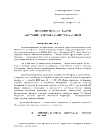                                                                                            Утвержден решением Коллегии<br />                                                                                           Контрольно – счетной палаты<br />                                                                                                        города Апатиты<br />                                                                                      (протокол от 03  октября 2011 г. № 1 )<br />                                              ВРЕМЕННЫЙ РЕГЛАМЕНТ РАБОТЫ<br />                      КОНТРОЛЬНО – СЧЕТНОЙ ПАЛАТЫ ГОРОДА АПАТИТЫ   <br />ОБЩИЕ ПОЛОЖЕНИЯ<br />               Настоящий Временный регламент (далее – Регламент)  разработан во исполнение статьи 12 Положения о Контрольно – счетной палате города Апатиты, утвержденного решением Совета депутатов города Апатиты от 26.04.2011 №290 (далее – Положение о КСП города Апатиты) и определяет порядок деятельности Контрольно – счетной палаты города Апатиты (далее –  Контрольно – счетная палата, КСП), сроки и последовательность  действий (административных процедур) при решении задач Контрольно – счетной палаты.<br />               При утверждении Регламента работы Контрольно – счетной палаты учтено, что КСП входит в структуру органов местного самоуправления города Апатиты и является  постоянно действующим  органом внешнего муниципального финансового контроля, образуется Советом депутатов  города Апатиты и подотчетным ему.<br />Правовое регулирование организации и деятельности Контрольно-счетной палаты основывается на Конституции Российской Федерации и осуществляется Федеральным законом от 6 октября 2003 года № 131-ФЗ «Об общих принципах организации местного самоуправления в Российской Федерации», Бюджетным кодексом Российской Федерации, Федеральным законом от 07 февраля 2011 года № 6-ФЗ «Об общих принципах организации и деятельности контрольно-счетных органов субъектов Российской Федерации и муниципальных образований», другими федеральными законами и иными нормативными правовыми актами Российской Федерации, законами субъекта Российской Федерации,  муниципальными нормативными правовыми актами. <br />            Деятельность Контрольно – счетной палаты основывается на принципах законности, объективности, эффективности,  независимости и  гласности. <br />СТРУКТУРА И СОСТАВ  КОНТРОЛЬНО – СЧЕТНОЙ ПАЛАТЫ       <br />Контрольно-счетная палата образуется в составе  председателя, аудиторов и аппарата Контрольно – счетной палаты.<br />           Структура Контрольно – счетной палаты утверждается председателем Контрольно – счетной палаты  исходя из возложенных на КСП полномочий.<br />          Председатель Контрольно – счетной палаты осуществляет общее руководство деятельностью КСП и организует её работу; издает распоряжения по вопросам, отнесенным к полномочиям КСП, и приказы – по прочим вопросам.<br />          Аудиторы Контрольно – счетной палаты руководят направлениями деятельности Контрольно – счетной палаты, установленными председателем КСП, и исполняют свои должностные обязанности в соответствии с Положением о КСП города Апатиты, настоящим Регламентом работы Контрольно – счетной палаты, трудовыми договорами и должностными инструкциями.<br />КОЛЛЕГИЯ КОНТРОЛЬНО – СЧЕТНОЙ ПАЛАТЫ<br />         Компетенция и порядок работы Коллегии Контрольно – счетной палаты определяется настоящим  Регламентом.<br />         В состав Коллегии Контрольно–счетной палаты входят председатель и аудиторы Контрольно – счетной палаты.<br />          Деятельностью Коллегии Контрольно – счетной палаты руководит председатель Контрольно – счетной палаты.<br />           Для подготовки материалов и организации работы Коллегии из числа сотрудников КСП назначается секретарь Коллегии.<br />          Заседания Коллегии Контрольно – счетной палаты проводятся по мере необходимости, но не реже одного раза в месяц.<br />           Решения принимаются большинством голосов от установленного числа членов Коллегии. Внесение изменений и дополнений в утвержденные Коллегией документы осуществляется по решению Коллегии Контрольно – счетной палаты, принимаемому большинством голосов от установленного числа ее членов.<br />        Коллегия Контрольно – счетной палаты на своих заседаниях рассматривает следующие вопросы:<br />годовой отчет о деятельности Контрольно – счетной палаты;<br />планы работы Контрольно-счетной палаты  и изменения к ним;<br />итоги контрольных и экспертно - аналитических мероприятий;<br />направление представлений и предписаний Контрольно – счетной палаты;<br />другие вопросы, отнесенные к полномочиям  Контрольно – счетной палаты.<br />ОРГАНИЗАЦИЯ ПЛАНИРОВАНИЯ РАБОТЫ КОНТРОЛЬНО – СЧЕТНОЙ ПАЛАТЫ    <br />            Контрольно – счетная палата  осуществляет свою деятельность на основе годовых планов, которые разрабатываются и утверждаются ею самостоятельно. Порядок разработки и утверждения плана работы КСП определен статьей 11 Положения о Контрольно – счетной палате города Апатиты и разделом III настоящего Регламента.<br />ЗАДАЧИ КОНТРОЛЬНО - СЧЕТНОЙ ПАЛАТЫ<br />           <br />            Задачами Контрольно – счетной палаты являются<br />контроль за исполнением местного бюджета;<br />экспертиза проектов местного бюджета;<br />внешняя проверка годового отчета об исполнении местного бюджета;<br />организация и осуществление контроля за законностью, результативностью (эффективностью и экономностью) использования средств местного бюджета, а также средств, получаемых местным бюджетом из иных источников, предусмотренных законодательством Российской Федерации;<br />контроль за соблюдением установленного порядка управления и распоряжения имуществом, находящимся в муниципальной собственности, в том числе охраняемыми результатами интеллектуальной деятельности и средствами индивидуализации, принадлежащими муниципальному образованию;<br />оценка эффективности предоставления налоговых и иных льгот и преимуществ бюджетных кредитов за счет местного бюджета, а также оценка законности предоставления муниципальных гарантий и поручительств или обеспечения исполнения обязательств  другими способами по сделкам, совершаемым юридическими лицами и  индивидуальными предпринимателями за счет средств местного бюджета и  имущества, находящегося в муниципальной собственности;<br />финансово – экономическая экспертиза проектов муниципальных  правовых актов (включая обоснованность финансово – экономических обоснований) в части, касающейся расходных обязательств муниципального образования, а также муниципальных программ;<br />анализ бюджетного процесса в муниципальном образовании и подготовка предложений, направленных на его совершенствование;<br />подготовка информации о ходе исполнения местного бюджета, о результатах проведенных контрольных и экспертно – аналитических мероприятий и представление такой информации в Совет депутатов города Апатиты;<br />участие в пределах  полномочий в мероприятиях, направленных на противодействие коррупции; <br />иные полномочия в сфере внешнего муниципального финансового контроля, установленные федеральными законами, законами Мурманской области , Уставом и иными решениями Совета депутатов.<br />                                                 <br />ВИДЫ ДЕЯТЕЛЬНОСТИ КОНТРОЛЬНО – СЧЕТНОЙ ПАЛАТЫ<br />              Внешний муниципальный финансовый контроль осуществляется Контрольно-счетной палатой в форме контрольных или экспертно-аналитических мероприятий в соответствии со статьей 9 Положения о КСП города Апатиты.<br />Контрольно-счетная палата при осуществлении внешнего муниципального финансового контроля руководствуется Конституцией Российской Федерации, законодательством Российской Федерации, законодательством субъектов Российской Федерации, муниципальными нормативными правовыми актами.<br />Мероприятия по внешнему финансовому контролю проводятся в целях решения задач, возложенных на Контрольно-счетную палату (приведены в разделе V настоящего Регламента).<br />ОБЛАСТЬ ДЕЙСТВИЯ КОНТРОЛЬНЫХ ПОЛНОМОЧИЙ КОНТРОЛЬНО – СЧЕТНОЙ ПАЛАТЫ.<br />      Внешний муниципальный финансовый контроль осуществляется Контрольно – счетной палатой:<br />в отношении органов местного самоуправления и муниципальных органов, муниципальных учреждений и муниципальных унитарных предприятий, а также иных организаций, если они используют имущество, находящееся в собственности муниципального образования;<br />в отношении иных организаций путем осуществления проверки соблюдения условий получения ими субсидий, кредитов, гарантий за счет средств местного бюджета в порядке контроля за деятельностью главных распорядителей  (распорядителей) и получателей средств местного бюджета, предоставивших указанные средства, в случаях, если возможность проверок указанных организаций установлена в договорах о предоставлении субсидий, кредитов, гарантий за счет средств местного бюджета.<br />ПРАВА ДОЛЖНОСТНЫХ ЛИЦ КОНТРОЛЬНО – СЧЕТНОЙ ПАЛАТЫ<br />     1.    Должностные лица Контрольно – счетной палаты при осуществлении  возложенных  на них  должностных полномочий имеют право на основании служебного удостоверения:<br />беспрепятственно проходить на территорию и в помещения, занимаемые проверяемыми  организациями, иметь доступ к их документам и материалам, а также осматривать занимаемые ими территории и помещения;<br />в случае обнаружения подделок, подлогов, хищений, злоупотреблений и при необходимости пресечения данных противоправных действий опечатывать кассы, кассовые служебные помещения, склады и архивы проверяемых органов и организаций, изымать документы и материалы с учетом ограничений, установленных законодательством Российской Федерации. Опечатывание касс, кассовых и служебных помещений, складов и архивов, изъятие документов и материалов производится с участием уполномоченных должностных лиц проверяемых органов и организаций и составлением соответствующих актов;<br />в пределах своей компетенции направлять запросы должностным лицам органов местного самоуправления и муниципальных органов, организаций;<br />в пределах своей компетенции требовать от руководителей и других должностных  лиц проверяемых органов и организаций представления письменных объяснений по фактам нарушений, выявленных при проведении контрольных  мероприятий, а также необходимых копий документов, заверенных в установленном порядке;<br />составлять акты по фактам непредставления или несвоевременного представления должностными лицами проверяемых органов и организаций документов и материалов, запрошенных при проведении контрольных мероприятий;<br />в пределах своей компетенции знакомится со всеми необходимыми документами, касающимися финансово – хозяйственной деятельности проверяемых органов и организаций, в том числе в установленном порядке с документами, содержащими государственную, служебную, коммерческую и иную охраняемую законом тайну;<br />знакомиться с информацией, касающейся финансово – хозяйственной деятельности проверяемых органов и организаций и хранящейся в электронной форме в базах  данных проверяемых органов и организаций, в том числе в установленном порядке с информацией, содержащей государственную, служебную, коммерческую и иную охраняемую законом тайну;<br />знакомится с технической документацией к электронным базам данных;<br />составлять протоколы об административных правонарушениях, если такое право  предусмотрено законодательством Российской Федерации.<br />      2.  Контрольно – счетная палата вправе привлекать к участию в проводимых ею контрольных и экспертно – аналитических мероприятиях на договорной основе аудиторские организации, отдельных специалистов.<br />    3.     Право Контрольно – счетной палаты на получение информации установлено статьей 16 Положения о Контрольно – счетной палате города Апатиты:<br />Контрольно – счетная палата получает по своему требованию от органов местного самоуправления и должностных лиц местного самоуправления города Апатиты, а также от юридических лиц и индивидуальных предпринимателей всю необходимую документацию и информацию по вопросам, входящим в компетенцию соответствующих органов и лиц, в объеме и в сроки, которые устанавливаются  Контрольно – счетной палатой;<br />Контрольно – счетная палата вправе получать документы от юридического лица или  индивидуального предпринимателя, в отношении которого она проводит мероприятие по внешнему финансовому контролю, независимо от наличия соответствующего договора (соглашения).<br />        Требования и запросы должностных  лиц Контрольно – счетной палаты, связанные с осуществлением  ими своих  должностных полномочий, установленных законодательством Российской Федерации, законодательством субъекта Российской Федерации, муниципальными нормативными правовыми актами, являются обязательными для исполнения органами местного самоуправления и муниципальными органами, организациями, в отношении которых осуществляется внешний муниципальный финансовый контроль (установлено статьей 15 Положения о Контрольно – счетной палате).<br />       Взаимодействие Контрольно – счетной палаты с другими органами финансового контроля может осуществляться  на основании договоров (соглашений) о сотрудничестве.  КСП вправе получать от них необходимую информацию для обеспечения своей деятельности, обмениваться методическими и нормативными материалами и иной необходимой информацией, участвовать по согласованию с указанными органами в совместных контрольных мероприятиях и экспертно – аналитических работах.<br />ОБЩИЙ ПОРЯДОК ПЛАНИРОВАНИЯ И ПРОВЕДЕНИЯ МЕРОПРИЯТИЙ ПО ВНЕШНЕМУ ФИНАНСОВОМУ КОНТРОЛЮ<br /> Основания  для проведения мероприятий<br />         Контрольные и экспертно – аналитические мероприятия проводятся в соответствии с утвержденным  в установленном порядке годовым планом работы КСП.<br />        На проведение контрольного мероприятия оформляется распоряжение. Распоряжение содержит следующую информацию:<br />проверяемый период;<br />наименование проверяемой организации (лица);<br />тема мероприятия по внешнему финансовому контролю;<br />основание для проведения мероприятия;<br />должностное лицо, осуществляющее мероприятие;<br />срок проведения мероприятия.<br />       Распоряжение подписывается председателем Контрольно – счетной палаты, к нему прилагается утвержденная программа.<br />      Специалисты, осуществляющие проведение мероприятия по внешнему финансовому контролю должны:<br />предъявить руководителю проверяемой организации (проверяемому лицу) распоряжение о проведении мероприятия;<br />ознакомить его с программой проведения мероприятия;<br />решить организационно – технические вопросы проведения мероприятия;<br />предъявить служебное удостоверение.<br />     <br />Подготовка программ проведения мероприятий по внешнему финансовому контролю<br />            Составлению программы предшествует подготовительный период, в ходе которого изучаются  законодательные и другие нормативные правовые акты, отчетные документы, статистические данные, акты предыдущих проверок и другие материалы, характеризующие и регламентирующие  финансово – хозяйственную деятельность проверяемой организации (лица).<br />            Программа проведения мероприятия должна содержать:<br />тему проводимого мероприятия;<br />основание для проведения мероприятия;<br />наименование проверяемой организации (лица);<br />проверяемый период;<br />перечень основных вопросов, по которым КСП проводит действия по внешнему финансовому контролю;<br />сроки начала и окончания проведения мероприятия;<br />сведения об ответственных исполнителях.<br />       Программа проведения мероприятия по внешнему финансовому контролю утверждается решением Коллегии Контрольно – счетной палаты.<br />        По решению Коллегии  программа  при необходимости  может  быть дополнена или сокращена в процессе проведения мероприятия.<br />   <br />Сроки проведения мероприятия по внешнему финансовому контролю.<br />        Срок проведения мероприятия по внешнему финансовому контролю (от даты начала до даты окончания) не может превышать 45 рабочих дней.<br />        Датой начала считается дата предъявления распоряжения на проведение мероприятия руководителю (лицу, его замещающему) проверяемой организации (далее – руководитель организации) или уполномоченному лицу.<br />        Датой окончания считается день подписания документа о проведении мероприятия по внешнему финансовому контролю.<br />        При оформлении актов проверок:<br />при отсутствии возражений по акту проверки в случае отказа руководителя организации или уполномоченного лица подписать или получить акт проверки, датой окончания считается день направления акта проверки в проверяемую организацию (уполномоченному лицу);<br />при наличии возражений по акту проверки в случае отказа руководителя организации или уполномоченного лица подписать или получить акт проверки, датой окончания считается день утверждения лицом, назначившим проверку, заключения на возражения по акту проверки.<br />         Срок проведения мероприятия по внешнему финансовому контролю, установленный при назначении мероприятия, может быть продлен председателем Контрольно – счетной палаты на основании мотивированного представления специалистов КСП, проводивших проверку, но не более чем на 30 рабочих дней.<br />          Решение о продлении срока доводится до сведения проверяемой организации (проверяемого лица).<br />          Проведение мероприятия по внешнему финансовому контролю может быть  приостановлено в случае отсутствия или неудовлетворительного состояния бухгалтерского (бюджетного) учета в проверяемой организации (у проверяемого лица), либо при наличии иных обстоятельств, делающих невозможным дальнейшее проведение мероприятия.<br />          Решение о приостановлении проведения мероприятия принимается председателем КСП. В этом случае председатель КСП, принявший решение о приостановлении:<br />письменно извещает руководителя организации (уполномоченное лицо), ее вышестоящий орган, о приостановлении мероприятия;<br />направляет в проверяемую организацию (проверяемому лицу) и (или) в вышестоящий орган письменное предписание о восстановлении бухгалтерского (бюджетного) учета или устранении выявленных  нарушений в бухгалтерском (бюджетном) учете, либо устранения иных обстоятельств, делающих невозможным дальнейшее проведение мероприятия.<br />        После устранения причин приостановления специалисты КСП возобновляют проведение мероприятия в сроки, устанавливаемые распоряжением председателя КСП.<br />Подготовка и организация мероприятия по внешнему финансовому контролю.<br />               Сроки, объемы и способы проведения мероприятий по внешнему финансовому контролю устанавливается Контрольно – счетной палатой.  Срок проведения одного мероприятия не может превышать трех месяцев.<br />          Мероприятия по внешнему финансовому контролю проводятся либо по месту нахождения соответствующего объекта, либо  по месту нахождения Контрольно – счетной палаты. В последнем случае орган местного самоуправления, юридическое лицо или индивидуальный предприниматель, в отношении которых проводится мероприятие, обязаны представить все документы, запрашиваемые уполномоченными должностными лицами Контрольно – счетной палаты, данным должностным лицам. Должностные лица Контрольно – счетной палаты несут ответственность за сохранность переданных документов.<br />         При проведении мероприятия по внешнему финансовому контролю сотрудники Контрольно – счетной палаты не должны вмешиваться в оперативную деятельность органов местного самоуправления, юридических лиц и индивидуальных предпринимателей.<br />           Специалисты КСП, осуществляющие проведение мероприятий по внешнему финансовому  контролю,  вправе получать письменные объяснения от должностных, материально – ответственных и иных лиц проверяемой организации, справки и сведения по вопросам, возникающим в ходе проведения мероприятия, и заверенные копии документов, необходимых для  проведения мероприятия. В случае отказа от представления указанных объяснений, справок, сведений и копий документов, в документе о проведении мероприятия делается соответствующая запись.<br />           Сотрудники Контрольно – счетной палаты могут использовать данные, полученные при проведении контрольных мероприятий, в том числе другими органами муниципального и государственного финансового контроля, только для выполнения работ, проводимых Контрольно – счетной палатой или указанными органами, за исключением случаев, предусмотренных законодательством Российской Федерации.<br />Документы, составляемые по итогам осуществления мероприятий по внешнему финансовому контролю.<br />           Перечень документов, составляемых Контрольно – счетной палатой по итогам осуществления мероприятий по внешнему финансовому  контролю:<br />аналитическая записка;<br />экспертное заключение (заключение);<br />акт проверки по результатам проведенного контрольного мероприятия по внешнему финансовому контролю;<br />представление;<br />предписание.<br />       5.1.     Аналитическая записка либо экспертное заключение (заключение) составляется по результатам экспертно – аналитических мероприятий по вопросам, отнесенным к компетенции Контрольно – счетной палаты.<br />        Обязательными реквизитами аналитических записок и заключений являются:<br />наименование Контрольно – счетной палаты – автора документа;<br />вид документа;<br />дата документа;<br />название документа (заголовок по тексту);<br />адресат (должностное лицо);<br />подпись ответственного лица (лиц), составивших документ.<br />       Структура текста, реквизиты этих документов и их оформление специально не регламентируются.<br />Отчеты (заключения) Контрольно-счетной палаты по проведенным экспертно-аналитическим мероприятиям подлежат обязательному рассмотрению на заседаниях профильной постоянной депутатской комиссии Совета депутатов города Апатиты, которая по итогам рассмотрения оформляет соответствующие заключения.<br />Заключения КСП по проектам муниципальных правовых актов Главы администрации города Апатиты, а также заключения и аналитические записки по вопросам деятельности администрации города Апатиты подлежат обязательному рассмотрению на совещаниях сотрудников администрации города Апатиты.<br />        5.2.            Акт проверки – это основной документ, который должен содержать систематизированное изложение документально подтвержденных фактов нарушений, выявленных в процессе  проверки, или указание на отсутствие таковых.<br />          Акт состоит из вводной  и описательной частей.<br />          Вводная часть акта проверки  должна содержать следующую информацию:<br />наименование темы проверки;<br />дату и место составления акта проверки;<br />основание назначения проверки, в том числе указание на плановый характер или ссылку на задание;<br />фамилии, инициалы и должности всех специалистов, осуществляющих проверку;<br />проверяемый период;<br />срок проведения проверки.<br />         Описательная часть акта проверки должна содержать описание проведенной работы, выявленных нарушений по каждому вопросу программы проверки. Финансовые нарушения группируются по видам, с указанием общей суммы, на которую они выявлены. Суммы выявленного нецелевого использования бюджетных средств указываются в разрезе кодов классификации расходов бюджетов РФ.<br />При проведении мероприятий по внешнему финансовому контролю в отношении главных администраторов бюджетных средств, заключивших договоры о разграничении компетенции и ответственности в сфере муниципальных финансов с централизованными бухгалтериями, составляются соответствующие промежуточные акты проверок в отношении централизованных бухгалтерий.<br />         В случае, когда можно  предположить, что выявленное в ходе проведения мероприятия по внешнему финансовому контролю нарушение может быть скрыто, либо по нему необходимо принять меры по незамедлительному устранению нарушений,  составляется промежуточный акт проверки, к которому прилагаются необходимые письменные объяснения соответствующих должностных, материально – ответственных и иных лиц проверяемой организации. Факты, изложенные в промежуточном  акте проверки, включаются в итоговый документ о проведении мероприятия.<br />         Акт проверки подписывается специалистами, осуществляющими проверку и руководителем проверяемой организации   (проверяемым лицом).<br />Пояснения и замечания руководителей проверяемых органов и организаций к актам, составленным КСП при проведении контрольных мероприятий,  представляются (при их наличии) в срок до семи рабочих дней со дня получения акта, прилагаются к актам и в дальнейшем являются их неотъемлемой частью.<br />Днем получения акта считается день доведения акта до сведения руководителя проверяемого органа (организации), днем представления – день представления пояснений и замечаний в Контрольно-счетную палату города Апатиты для регистрации.<br />  5.3.    Представление Контрольно – счетной палаты ( в соответствии со статьей 18 Положения о Контрольно – счетной палате).<br />           Контрольно – счетная палата по результатам проведения контрольных мероприятий вправе вносить в органы местного самоуправления и муниципальные органы и организации и их должностным лицам  представления  для их  рассмотрения и принятия мер по устранению выявленных  нарушений  и недостатков, предотвращению нанесения материального ущерба субъекту Российской Федерации, муниципальному образованию или возмещению причиненного вреда, по привлечению  к ответственности должностных лиц, виновных в допущенных нарушениях бюджетного законодательства Российской Федерации, а также мер по пресечению, устранению и предупреждению нарушений.<br />        Представление Контрольно – счетной палаты подписывается председателем Контрольно – счетной палаты либо аудитором Контрольно – счетной палаты.<br />        Органы местного самоуправления и муниципальные органы, а также организации в течение одного месяца со дня получения представления обязаны уведомить в письменной форме Контрольно – счетную палату о принятых  мерах по результатам рассмотрения представления.<br />   5.4.  Предписание Контрольно – счетной палаты (в соответствии со статьей 18 Положения о Контрольно – счетной палате города Апатиты)<br />           В случае выявления нарушений, требующих безотлагательных мер по их пресечению и предупреждению, а также в случае воспрепятствования  проведению должностными лицами  Контрольно – счетной палаты контрольных мероприятий, Контрольно – счетная палата направляет в органы местного самоуправления и муниципальные органы, проверяемые органы и организации и их должностным лицам предписание.<br />          Предписание Контрольно – счетной палаты должно содержать указание на конкретные допущенные нарушения и  конкретные основания вынесения предписания. Предписание Контрольно – счетной палаты подписывается председателем Контрольно – счетной палаты.<br />          Предписание Контрольно – счетной палаты должно быть исполнено в установленные в нем  сроки.<br />          Неисполнение или ненадлежащее исполнение предписания Контрольно – счетной палаты влечет за собой ответственность, установленную законодательством Российской Федерации и (или) законодательством субъекта Российской Федерации.<br />          В случае если при проведении контрольных мероприятий выявлены факты незаконного использования средств бюджета субъекта Российской Федерации и (или) местного бюджета, а также средств бюджета территориального внебюджетного фонда  субъекта Российской Федерации, в которых усматриваются признаки преступления или коррупционного правонарушения, Контрольно – счетная палата в установленном порядке незамедлительно передает материалы контрольных мероприятий в правоохранительные органы.<br />ПОРЯДОК ОФОРМЛЕНИЯ РЕЗУЛЬТАТОВ МЕРОПРИЯТИЙ ПО ВНЕШНЕМУ ФИНАНСОВОМУ КОНТРОЛЮ,  ПРИНЯТИЯ РЕШЕНИЯ ПО ИХ ИТОГАМ, ОБЕСПЕЧЕНИЕ ДОСТУПА К ИНФОРМАЦИИ О ДЕЯТЕЛЬНОСТИ КОНТРОЛЬНО-СЧЕТНОЙ ПАЛАТЫ<br />             По итогам проведения  мероприятия по внешнему финансовому контролю ответственные должностные лица Контрольно – счетной палаты составляют  и подписывают соответствующие документы, предусмотренные Регламентом работы Контрольно -  счетной палаты, за достоверность которых несут персональную ответственность.<br />              Материалы по итогам проведенных контрольных мероприятий состоят из акта проверки и надлежаще оформленных приложений к нему, на которые в акте проверки имеются ссылки (документы, копии документов, сводные справки, объяснения должностных и материально  – ответственных лиц и т.п.). Указанный комплект материалов представляется председателю КСП в срок не позднее трех рабочих дней после подписания его в  проверяемой организации.<br />            Председатель Контрольно – счетной палаты по представленным материалам контрольного мероприятия определяет порядок реализации материалов, направляет руководителю проверенной организации распоряжение для принятия мер по устранению выявленных нарушений, возмещению причиненного ущерба и привлечению  к ответственности виновных лиц.<br />             Распоряжение должно быть исполнено руководителем проверенной организации в срок, указанный в распоряжении. О принятых мерах по устранению выявленных нарушений руководитель проверенной организации в установленный в распоряжении срок уведомляет председателя  Контрольно – счетной палаты. <br />            За неисполнение или ненадлежащее исполнение требований по устранению выявленных нарушений, возмещению  причиненного муниципальному  образованию ущерба и привлечению к ответственности виновных лиц, указанных в распоряжении, руководитель проверенной организации  несет персональную ответственность.<br />             Документы о результатах контрольного мероприятия по внешнему финансовому контролю составляются и представляются органу местного самоуправления, юридическому лицу или индивидуальному предпринимателю, в отношении которого проведено мероприятие, в течение двух месяцев со дня окончания его проведения.<br />            Контрольно – счетная палата в целях обеспечения доступа к информации о своей деятельности размещает на своем официальном сайте в информационно – телекоммуникационной сети Интернет и опубликовывает в средствах массовой информации информацию о проведенных контрольных и экспертно – аналитических мероприятиях, о выявленных при их проведении нарушениях,  о внесенных представлениях, а также о принятых по ним решениях и мерах (статья 21 Положения о Контрольно – счетной палате). При этом не допускается разглашение охраняемой законом тайне.<br />           О выявленных нарушениях действующих правовых актов и причиненном ущербе Контрольно – счетная палата информирует Совет депутатов города Апатиты и Главу администрации города Апатиты, а  в случаях выявленных хищений денежных средств, другого  имущества или иных правонарушений в сфере экономики и финансов также передает материалы   в правоохранительные органы или в иные соответствующие  государственные органы.<br />            По результатам проведенных мероприятий Контрольно – счетная палата выносит заключение об их размещении в средствах массовой информации.<br />АНАЛИЗ РЕЗУЛЬТАТОВ КОНТРОЛЬНЫХ МЕРОПРИЯТИЙ И ЭКСПЕРТНО - АНАЛИТИЧЕСКИХ РАБОТ.<br />             Контрольно – счетная палата систематически анализирует итоги своих контрольных мероприятий и экспертно – аналитических работ, обобщает и исследует причины и последствия выявленных отклонений и нарушений.  <br />              На основе полученных данных Контрольно – счетная палата разрабатывает предложения, направленные  на  совершенствование бюджетного процесса.<br />ПОРЯДОК ВНЕСЕНИЯ МУНИЦИПАЛЬНЫХ ПРАВОВЫХ АКТОВ <br />              Проекты распоряжений, представлений и предписаний Контрольно-счетной палаты вносятся председателю КСП аудиторами, ответственными за проведение мероприятия по внешнему финансовому контролю.<br />              Перечень и форма прилагаемых к ним документов  отдельно не регламентируются, если иное не предусмотрено распоряжениями и приказами председателя КСП.<br />ОТВЕТСТВЕННОСТЬ СОТРУДНИКОВ  КОНТРОЛЬНО – СЧЕТНОЙ ПАЛАТЫ.        <br />              Должностные лица Контрольно – счетной палаты не вправе вмешиваться в оперативно - хозяйственную деятельность проверяемых органов и организаций, а также разглашать  информацию, полученную при проведении контрольных мероприятий, предавать гласности свои выводы до завершения контрольных мероприятий и составления соответствующих актов и отчетов.<br />              Должностные лица Контрольно – счетной палаты обязаны сохранять государственную, служебную, коммерческую  и иную охраняемую законом тайну, ставшую им  известной при проведении  в проверяемых органах и организациях  контрольных и экспертно – аналитических мероприятий, проводить контрольные и экспертно – аналитические мероприятия, объективно и достоверно отражать их результаты в соответствующих актах, отчетах и заключениях Контрольно – счетной палаты.<br />              Должностные лица Контрольно – счетной палаты несут ответственность в соответствии с законодательством Российской Федерации за достоверность и объективность результатов проводимых ими контрольных  и экспертно – аналитических мероприятий, а также за разглашение государственной и иной охраняемой законом тайны.<br />Председатель <br />Контрольно – счетной палаты                                                               Н.Н. Заворотная           <br />            <br />          <br />         <br />         <br />                                                                                            <br />