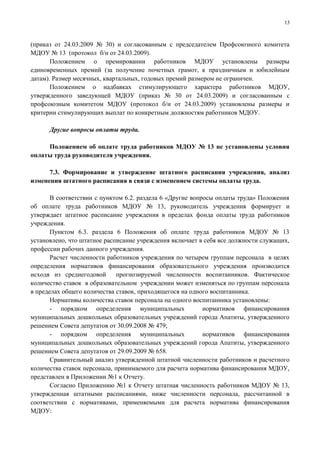 13



(приказ от 24.03.2009 № 30) и согласованным с председателем Профсоюзного комитета
МДОУ № 13 (протокол б/н от 24.03.2009).
       Положением о премировании работников МДОУ установлены размеры
единовременных премий (за получение почетных грамот, к праздничным и юбилейным
датам). Размер месячных, квартальных, годовых премий размером не ограничен.
       Положением о надбавках стимулирующего характера работников МДОУ,
утвержденного заведующей МДОУ (приказ № 30 от 24.03.2009) и согласованным с
профсоюзным комитетом МДОУ (протокол б/н от 24.03.2009) установлены размеры и
критерии стимулирующих выплат по конкретным должностям работников МДОУ.

      Другие вопросы оплаты труда.

     Положением об оплате труда работников МДОУ № 13 не установлены условия
оплаты труда руководителя учреждения.

      7.3. Формирование и утверждение штатного расписания учреждения, анализ
изменения штатного расписания в связи с изменением системы оплаты труда.

       В соответствии с пунктом 6.2. раздела 6 «Другие вопросы оплаты труда» Положения
об оплате труда работников МДОУ № 13, руководитель учреждения формирует и
утверждает штатное расписание учреждения в пределах фонда оплаты труда работников
учреждения.
       Пунктом 6.3. раздела 6 Положения об оплате труда работников МДОУ № 13
установлено, что штатное расписание учреждения включает в себя все должности служащих,
профессии рабочих данного учреждения.
       Расчет численности работников учреждения по четырем группам персонала в целях
определения нормативов финансирования образовательного учреждения производится
исходя из среднегодовой      прогнозируемой численности воспитанников. Фактическое
количество ставок в образовательном учреждении может изменяться по группам персонала
в пределах общего количества ставок, приходящегося на одного воспитанника.
       Нормативы количества ставок персонала на одного воспитанника установлены:
       - порядком определения муниципальных                нормативов финансирования
муниципальных дошкольных образовательных учреждений города Апатиты, утвержденного
решением Совета депутатов от 30.09.2008 № 479;
       - порядком определения муниципальных                нормативов финансирования
муниципальных дошкольных образовательных учреждений города Апатиты, утвержденного
решением Совета депутатов от 29.09.2009 № 658.
       Сравнительный анализ утвержденной штатной численности работников и расчетного
количества ставок персонала, принимаемого для расчета норматива финансирования МДОУ,
представлен в Приложении №1 к Отчету.
       Согласно Приложению №1 к Отчету штатная численность работников МДОУ № 13,
утвержденная штатными расписаниями, ниже численности персонала, рассчитанной в
соответствии с нормативами, применяемыми для расчета норматива финансирования
МДОУ:
 