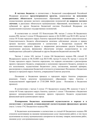 15



      В местных бюджетах в соответствии с бюджетной классификацией Российской
Федерации раздельно предусматриваются средства, направляемые на исполнение
расходных обязательств муниципальных образований, возникающих в связи с
осуществлением органами местного самоуправления полномочий по вопросам местного
значения, и расходных обязательств муниципальных образований, исполняемых за счет
субвенций из других бюджетов бюджетной системы Российской Федерации для
осуществления отдельных государственных полномочий.

       В соответствии со статьей 132 Конституции РФ, частью 2 статьи 86 Бюджетного
кодекса РФ, частью 3 статьи 52 Федерального закона от 06.10.2003 года №131-ФЗ, частью 2
статьи 58 Устава городского округа Апатиты городской бюджет является самостоятельным.
Самостоятельность бюджета обеспечивается наличием собственных доходов и правом
органов местного самоуправления в соответствии с Бюджетным кодексом РФ
самостоятельно определять формы и направления расходования средств бюджета за
исключением расходов, финансовое обеспечение которых осуществляется за счет
межбюджетных субсидий и субвенций из других бюджетов бюджетной системы РФ.

      Частью 1 статьи 169, частью 3 статьи 184 Бюджетного кодекса РФ, статьей 52
Федерального закона от 06.10.2003 года №131-ФЗ, частью 8 статьи 58, частью 1 статьи 64
Устава городского округа Апатиты определено, что порядок составления и рассмотрения
проекта городского бюджета, утверждения и исполнения городского бюджета, контроля за
его исполнением, осуществления бюджетного учета, составления, внешней проверки,
рассмотрения и утверждения бюджетной отчетности устанавливает Положение о бюджетном
процессе в городском округе Апатиты, утвержденное Советом депутатов.

      Положение о бюджетном процессе в городском округе Апатиты утверждено
решением Совета депутатов муниципального образования город Апатиты с
подведомственной территорией от 27.05.2008 №428 (далее – Положение о бюджетном
процессе).

       В соответствии с частью 2 статьи 171 Бюджетного кодекса РФ, пунктом 4 части 2
статьи 64 Устава городского округа Апатиты, пунктом 1 статьи 7 Положения о бюджетном
процессе непосредственное составление проекта городского бюджета осуществляет
финансовый орган администрации города.

       Планирование бюджетных ассигнований осуществляется в порядке и в
соответствии с методикой, устанавливаемой соответствующим финансовым органом
(часть 1 статьи 174.2 Бюджетного кодекса РФ).

      К бюджетным ассигнованиям в соответствии со статьей 69 Бюджетного кодекса РФ
относятся ассигнования на оказание муниципальных услуг (выполнение работ), в том числе
ассигнования на оплату муниципальных контрактов на поставку товаров, выполнение работ,
оказание услуг для муниципальных нужд.
 