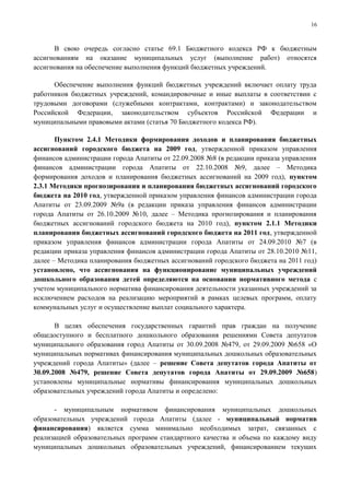 16



      В свою очередь согласно статье 69.1 Бюджетного кодекса РФ к бюджетным
ассигнованиям на оказание муниципальных услуг (выполнение работ) относятся
ассигнования на обеспечение выполнения функций бюджетных учреждений.

      Обеспечение выполнения функций бюджетных учреждений включает оплату труда
работников бюджетных учреждений, командировочные и иные выплаты в соответствии с
трудовыми договорами (служебными контрактами, контрактами) и законодательством
Российской Федерации, законодательством субъектов Российской Федерации и
муниципальными правовыми актами (статья 70 Бюджетного кодекса РФ).

       Пунктом 2.4.1 Методики формирования доходов и планирования бюджетных
ассигнований городского бюджета на 2009 год, утвержденной приказом управления
финансов администрации города Апатиты от 22.09.2008 №8 (в редакции приказа управления
финансов администрации города Апатиты от 22.10.2008 №9, далее – Методика
формирования доходов и планирования бюджетных ассигнований на 2009 год), пунктом
2.3.1 Методики прогнозирования и планирования бюджетных ассигнований городского
бюджета на 2010 год, утвержденной приказом управления финансов администрации города
Апатиты от 23.09.2009 №9а (в редакции приказа управления финансов администрации
города Апатиты от 26.10.2009 №10, далее – Методика прогнозирования и планирования
бюджетных ассигнований городского бюджета на 2010 год), пунктом 2.1.1 Методики
планирования бюджетных ассигнований городского бюджета на 2011 год, утвержденной
приказом управления финансов администрации города Апатиты от 24.09.2010 №7 (в
редакции приказа управления финансов администрации города Апатиты от 28.10.2010 №11,
далее – Методика планирования бюджетных ассигнований городского бюджета на 2011 год)
установлено, что ассигнования на функционирование муниципальных учреждений
дошкольного образования детей определяются на основании нормативного метода с
учетом муниципального норматива финансирования деятельности указанных учреждений за
исключением расходов на реализацию мероприятий в рамках целевых программ, оплату
коммунальных услуг и осуществление выплат социального характера.

       В целях обеспечения государственных гарантий прав граждан на получение
общедоступного и бесплатного дошкольного образования решениями Совета депутатов
муниципального образования город Апатиты от 30.09.2008 №479, от 29.09.2009 №658 «О
муниципальных нормативах финансирования муниципальных дошкольных образовательных
учреждений города Апатиты» (далее – решение Совета депутатов города Апатиты от
30.09.2008 №479, решение Совета депутатов города Апатиты от 29.09.2009 №658)
установлены муниципальные нормативы финансирования муниципальных дошкольных
образовательных учреждений города Апатиты и определено:

      - муниципальным нормативом финансирования муниципальных дошкольных
образовательных учреждений города Апатиты (далее - муниципальный норматив
финансирования) является сумма минимально необходимых затрат, связанных с
реализацией образовательных программ стандартного качества и объема по каждому виду
муниципальных дошкольных образовательных учреждений, финансированием текущих
 