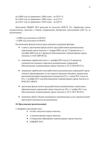 21




     а) в 2009 году по сравнению с 2008 годом – на 24,51 %;
     б) в 2010 году по сравнению с 2009 годом – на 4,15 %;
     в) в 2011 году по сравнению с 2010 годом – на 5,64 %.

      Исполнение МБДОУ №13 расходов по подстатье КОСГУ 211 «Заработная плата»
осуществлялось ежегодно в объеме утвержденных бюджетных ассигнований (100 %), за
исключением:

     - в 2008 году исполнено на 98,45%;
     - в 2009 году исполнено на 98,46%.
     На увеличение фондов оплаты труда повлияли следующие факторы:
        • в связи с увеличением фонда оплаты труда работников муниципальных
            учреждений города Апатиты с 1 января 2009 года на 7,5 процентов и с 1
            сентября 2009 года на 5 процентов (Постановление Администрации города
            Апатиты от 16.01.2009 №12);

        •   повышение заработной платы с 1 декабря 2010 года на 5,5 процентов
            специалистам основного персонала муниципальных учреждений
            (Постановление Администрации города Апатиты от 22.12.2010 №1311);

        • повышение заработной платы работников муниципальных учреждений города
            Апатиты, финансируемых за счет средств городского бюджета, посредством
            увеличения размеров минимальных окладов на 6,5% с 1 июня 2011 года и на
            6% с 1 октября 2011 года (Постановление Администрации города Апатиты от
            09.06.2011 №647);

        • увеличение фонда оплаты труда работников муниципальных дошкольных
            образовательных учреждений города Апатиты на 10% с 1 ноября 2011 года
            (Постановление Администрации города Апатиты от 29.11.2011 №1437);

        • изменение общего объема оказываемых муниципальных услуг (среднегодовой
            прогнозной численности воспитанников).

     10. Предложения (рекомендации):

     1. Направить настоящий отчет:
                 • в Совет депутатов города Апатиты;

                 • в Администрацию города Апатиты;
                 • в Управление образования Администрации города Апатиты;
                 • в МБДОУ №13.
 