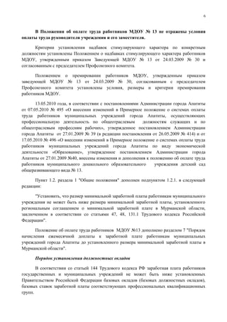6



     В Положении об оплате труда работников МДОУ № 13 не отражены условия
оплаты труда руководителя учреждения и его заместителя.

      Критерии установления надбавок стимулирующего характера по конкретным
должностям установлены Положением о надбавках стимулирующего характера работников
МДОУ, утвержденным приказом Заведующей МДОУ № 13 от 24.03.2009 № 30 и
согласованным с председателем Профсоюзного комитета.

      Положением о премировании работников МДОУ, утвержденным приказом
заведующей МДОУ № 13 от 24.03.2009 № 30, согласованным с председателем
Профсоюзного комитета установлены условия, размеры и критерии премирования
работников МДОУ.

       13.05.2010 года, в соответствии с постановлениями Администрации города Апатиты
от 07.05.2010 № 495 «О внесении изменений в Примерное положение о системах оплаты
труда работников муниципальных учреждений города Апатиты, осуществляющих
профессиональную деятельность по общеотраслевым           должностям служащих и по
общеотраслевым профессиям рабочих», утвержденное постановлением Администрации
города Апатиты от 27.01.2009 № 39 (в редакции постановления от 26.05.2009 № 414) и от
17.05.2010 № 496 «О внесении изменений в Примерное положение о системах оплаты труда
работников муниципальных учреждений города Апатиты по виду экономической
деятельности «Образование», утвержденное постановлением Администрации города
Апатиты от 27.01.2009 №40, внесены изменения и дополнения к положению об оплате труда
работников муниципального дошкольного образовательного         учреждения детский сад
общеразвивающего вида № 13.

      Пункт 1.2. раздела 1 "Общие положения" дополнен подпунктом 1.2.1. в следующей
редакции:

      "Установить, что размер минимальной заработной платы работникам муниципального
учреждения не может быть ниже размера минимальной заработной платы, установленного
региональным соглашением о минимальной заработной плате в Мурманской области,
заключенном в соответствии со статьями 47, 48, 131.1 Трудового кодекса Российской
Федерации".

      Положение об оплате труда работников МДОУ №13 дополнено разделом 7 "Порядок
начисления ежемесячной доплаты к заработной плате работникам муниципальных
учреждений города Апатиты до установленного размера минимальной заработной платы в
Мурманской области".

      Порядок установления должностных окладов

       В соответствии со статьей 144 Трудового кодекса РФ заработная плата работников
государственных и муниципальных учреждений не может быть ниже установленных
Правительством Российской Федерации базовых окладов (базовых должностных окладов),
базовых ставок заработной платы соответствующих профессиональных квалификационных
групп.
 