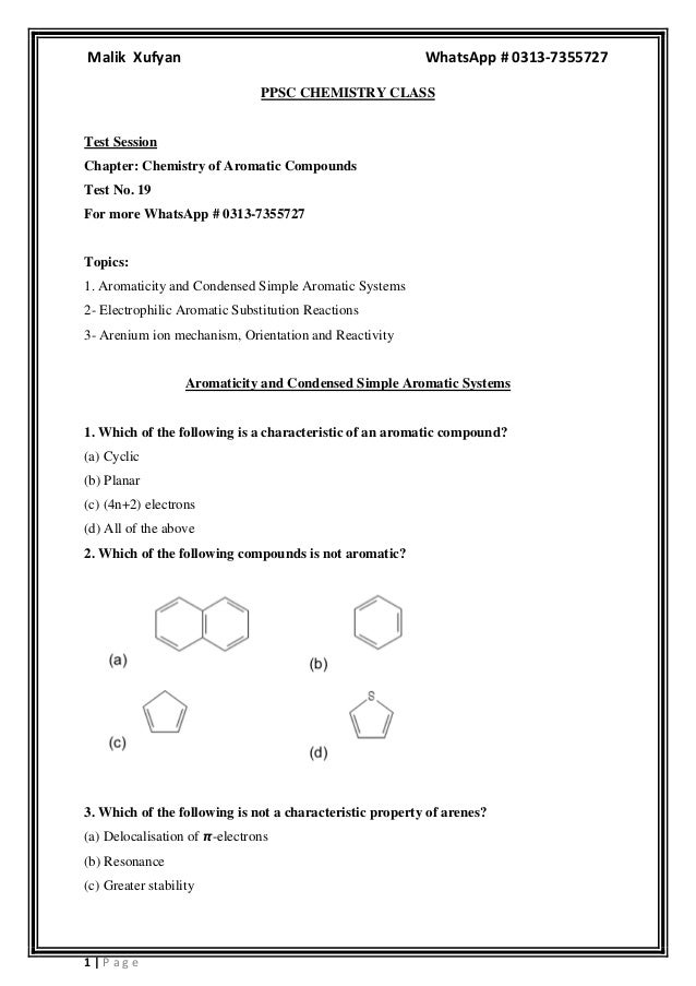 Malik Xufyan WhatsApp # 0313-7355727
1 | P a g e
PPSC CHEMISTRY CLASS
Test Session
Chapter: Chemistry of Aromatic Compounds
Test No. 19
For more WhatsApp # 0313-7355727
Topics:
1. Aromaticity and Condensed Simple Aromatic Systems
2- Electrophilic Aromatic Substitution Reactions
3- Arenium ion mechanism, Orientation and Reactivity
Aromaticity and Condensed Simple Aromatic Systems
1. Which of the following is a characteristic of an aromatic compound?
(a) Cyclic
(b) Planar
(c) (4n+2) electrons
(d) All of the above
2. Which of the following compounds is not aromatic?
3. Which of the following is not a characteristic property of arenes?
(a) Delocalisation of 𝞹-electrons
(b) Resonance
(c) Greater stability
 