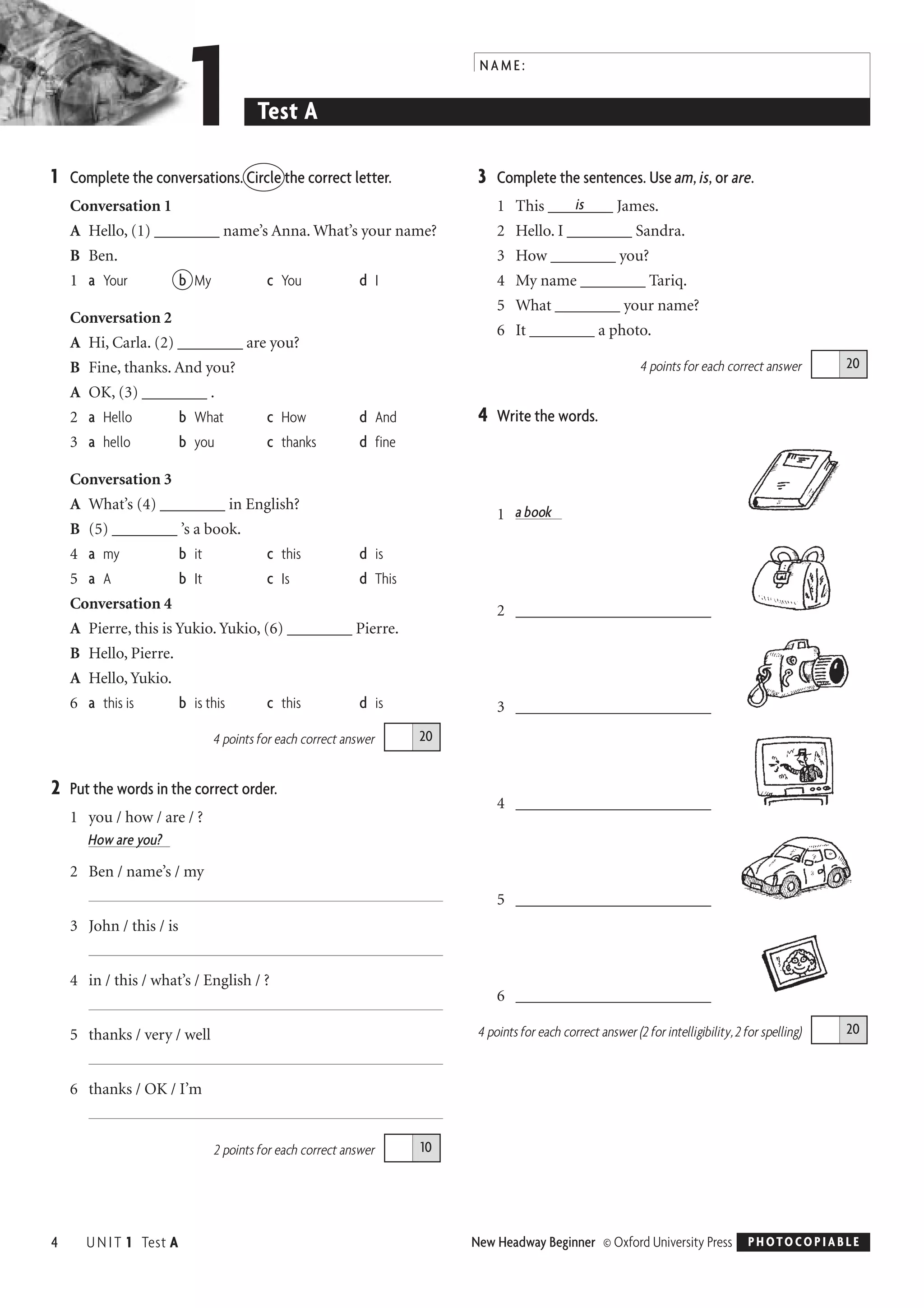 1 Complete the conversations. Circle the correct letter.
Conversation 1
A Hello, (1) ________ name’s Anna. What’s your name?
B Ben.
1 a Your b My c You d I
Conversation 2
A Hi, Carla. (2) ________ are you?
B Fine, thanks. And you?
A OK, (3) ________ .
2 a Hello b What c How d And
3 a hello b you c thanks d fine
Conversation 3
A What’s (4) ________ in English?
B (5) ________ ’s a book.
4 a my b it c this d is
5 a A b It c Is d This
Conversation 4
A Pierre, this is Yukio. Yukio, (6) ________ Pierre.
B Hello, Pierre.
A Hello, Yukio.
6 a this is b is this c this d is
4 points for each correct answer
2 Put the words in the correct order.
1 you / how / are / ?
How are you?
2 Ben / name’s / my
3 John / this / is
4 in / this / what’s / English / ?
5 thanks / very / well
6 thanks / OK / I’m
2 points for each correct answer
3 Complete the sentences. Use am, is, or are.
is1 This ________ James.
2 Hello. I ________ Sandra.
3 How ________ you?
4 My name ________ Tariq.
5 What ________ your name?
6 It ________ a photo.
4 points for each correct answer
4 Write the words.
1 a book
2 ________________________
3 ________________________
4 ________________________
5 ________________________
6 ________________________
4 points for each correct answer (2 for intelligibility, 2 for spelling) 20
20
10
20
4 UNIT 1 Test A New Headway Beginner © Oxford University Press PHOTOCOPIABLE
NAME:
1 Test A