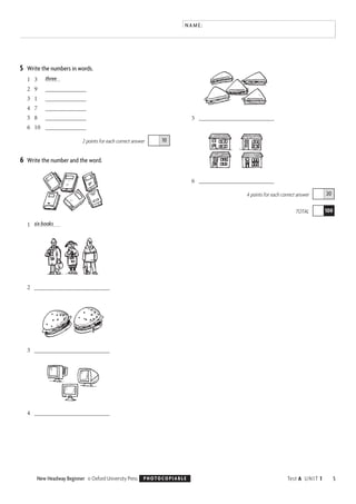 5Test A UNIT 1New Headway Beginner © Oxford University Press PHOTOCOPIABLE
NAME:
5 Write the numbers in words.
1 3 three
2 9 _____________
3 1 _____________
4 7 _____________
5 8 _____________
6 10 _____________
2 points for each correct answer
6 Write the number and the word.
1 six books
2 ________________________
3 ________________________
4 ________________________
5 ________________________
6 ________________________
4 points for each correct answer
TOTAL 100
20
10
