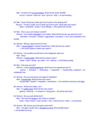 Man : He told me to cut out smoking. What did the doctor tell Bill?
cut out = remove = take out = quit = give up = stop  to quit smoking
52. Man : Suzie, Would you rather go to the movies or the skating rink?
Woman : “I’d like to skate, but I’d rather go to the movie.” What does she mean?
rather = preferably = pretty = more willingly  She prefers the movies.
53. Man : How is your son doing in school?
Woman : He is highly motivated in his studies. What did the woman say about her son?
motivated = annoyed = irritated = aggravated = provoked  He is very interested in his
studies
54. Woman : Will you repair this tire for me?
Man : I would replace it instead of repairing it. What did the man mean?
 He would replace it rather than repair it.
55. Woman : You’d better put that food in the refrigerator right now.
Man : Why?
Woman : It spoils easily. What did the woman mean?
spoils = spoil = decay = go rotten = rot = destroy  It will decay quickly.
56. Man : How was your trip?
Woman : I had a painful experience. What kind of an experience was it?
painful = sorrowful = distressing = anguished = heartrending  pleasant  an
unpleasant one
57. Woman : Do you have bacon and eggs for breakfast?
Man : Occasionally. What did the man mean?
occasionally = seldom = irregularly = sometimes  He sometime has bacon and eggs.
58. Woman : What’s the matter, Jim?
Man : I’m getting tired. What did the man mean?
getting = receiving = in receipt of = being paid  He will be tired soon.
59. Woman : Do you work all the time?
Man : We have two breaks a day. What is a break?
break = take a break = have a break = rest = have time out = relax  a rest period
60. Woman : Bill, did you go to the game with John?
Man : I thought I would, then I changed my mind. What did Bill mean?
 He decided not to go.
 