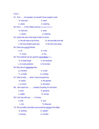 From 1
61. If he…….his sweater, he wouldn’t have caught a cold.
*a. had worn b. wear
c. wears d. wearing
62. He is…….in the military service.(คำตอบผิดจำกโปรแกรม)
*a. had won b. wear
c. wears d. wearing
63. Jones has only a few days to learn to drive.
a. He will need a lot of time. *b. He has little time left.
c. He has studied every day. d. He has many days.
64. Clark has a lot of friends.
a. no b. a few
*c. many d. five
65. This material can be used for camouflage.อำพรำง
*a. to hide things b. for firewood
c. to mark positions d. for lumber
66. Ray has an expensive item.
a. a broken b. a bad
*c. a costly d. a cheap
67. I like to read…….when I have enough time.
*a. books b. the garden
c. a movie d. the piano
68. John spent his……….instead of putting it in the bank.
a. time b. gasoline
c. wallet *d. money
69. I can’t go with you……..I’m busy.
a. that b. and
c. but *d. because
70. The air traffic controller announced the arrival of the flight.
*a. landing b. captain
c. leaving d. number
 