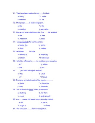 71. They have been waiting for me……..5 o’clock.
a. during *b. since
c. between d. for
72. Most people…….to read newspapers.
a. like *b. like
c. are alike d. were alike
73. John would have called the police if he……..the accident.
a. see b. saw
*c. had seen d. sees
74. I was exhausted after working all day.
a. feeling fine b. active
*c. tired d. asleep
75. He finished……….his tape.
a. listened to b. listens by
c. to listen *d. listening to
76. He left the office early………he could do some shopping.
a. if b. unless
c. that *d. so
77. ……..you mind closing the window?
a. May b. Could
c. If *d. Would
78. The name of the last month of the year is………….
a. Winter *b. December
c. past d. Saturday
79. The students are all set for the examination.
a. studying b. not there
*c. ready d. getting ready
80. You…….review this lesson before you take the test.
a. did b. had to
*c. ought to d. would
81. The conductor………the train’s departure.
 