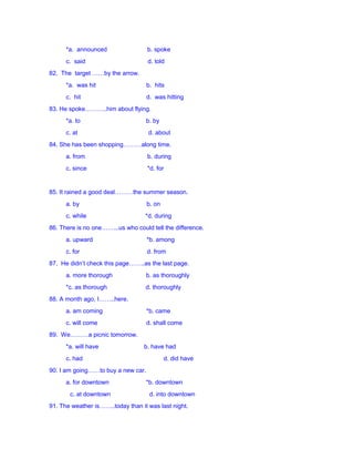 *a. announced b. spoke
c. said d. told
82. The target ……by the arrow.
*a. was hit b. hits
c. hit d. was hitting
83. He spoke………..him about flying.
*a. to b. by
c. at d. about
84. She has been shopping………along time.
a. from b. during
c. since *d. for
85. It rained a good deal………the summer season.
a. by b. on
c. while *d. during
86. There is no one……...us who could tell the difference.
a. upward *b. among
c. for d. from
87. He didn’t check this page……..as the last page.
a. more thorough b. as thoroughly
*c. as thorough d. thoroughly
88. A month ago, I……..here.
a. am coming *b. came
c. will come d. shall come
89. We………a picnic tomorrow.
*a. will have b. have had
c. had d. did have
90. I am going……to buy a new car.
a. for downtown *b. downtown
c. at downtown d. into downtown
91. The weather is……..today than it was last night.
 