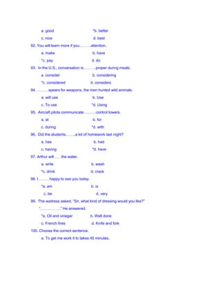 a. good *b. better
c. nice d. best
92. You will learn more if you………attention.
a. make b. have
*c. pay d. do
93. In the U.S., conversation is……….proper during meals.
a. consider b. considering
*c. considered d. considers
94. ………spears for weapons, the men hunted wild animals.
a. will use b. Use
c. To use *d. Using
95. Aircraft pilots communicate……….control towers.
a. at b. for
c. during *d. with
96. Did the students……..a lot of homework last night?
a. has b. had
c. having *d. have
97. Arthur will……the water.
a. write b. wash
*c. drink d. crack
98. I………happy to see you today.
*a. am b. is
c. be d. very
99. The waitress asked, “Sir, what kind of dressing would you like?”
“…………….” He answered.
*a. Oil and vinegar b. Well done
c. French fires d. Knife and fork
100. Choose the correct sentence.
a. To get me work it to takes 45 minutes.
 