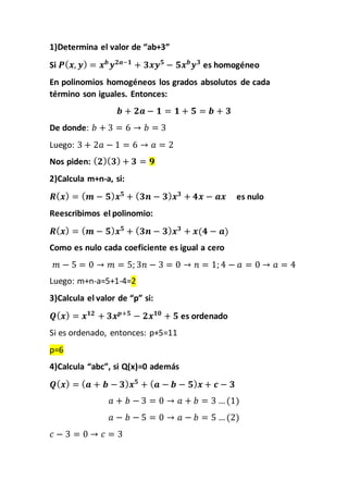 1)Determina el valor de “ab+3”
Si 𝑷( 𝒙, 𝒚) = 𝒙 𝒃
𝒚 𝟐𝒂−𝟏
+ 𝟑𝒙𝒚 𝟓
− 𝟓𝒙 𝒃
𝒚 𝟑
es homogéneo
En polinomios homogéneos los grados absolutos de cada
término son iguales. Entonces:
𝒃 + 𝟐𝒂 − 𝟏 = 𝟏 + 𝟓 = 𝒃 + 𝟑
De donde: 𝑏 + 3 = 6 → 𝑏 = 3
Luego: 3 + 2𝑎 − 1 = 6 → 𝑎 = 2
Nos piden: ( 𝟐)( 𝟑) + 𝟑 = 𝟗
2)Calcula m+n-a, si:
𝑹( 𝒙) = ( 𝒎 − 𝟓) 𝒙 𝟓
+ ( 𝟑𝒏 − 𝟑) 𝒙 𝟑
+ 𝟒𝒙 − 𝒂𝒙 es nulo
Reescribimos el polinomio:
𝑹( 𝒙) = ( 𝒎 − 𝟓) 𝒙 𝟓
+ ( 𝟑𝒏 − 𝟑) 𝒙 𝟑
+ 𝒙(𝟒 − 𝒂)
Como es nulo cada coeficiente es igual a cero
𝑚 − 5 = 0 → 𝑚 = 5; 3𝑛 − 3 = 0 → 𝑛 = 1; 4 − 𝑎 = 0 → 𝑎 = 4
Luego: m+n-a=5+1-4=2
3)Calcula el valor de “p” si:
𝑸( 𝒙) = 𝒙 𝟏𝟐
+ 𝟑𝒙 𝒑+𝟓
− 𝟐𝒙 𝟏𝟎
+ 𝟓 es ordenado
Si es ordenado, entonces: p+5=11
p=6
4)Calcula “abc”, si Q(x)=0 además
𝑸( 𝒙) = ( 𝒂 + 𝒃 − 𝟑) 𝒙 𝟓
+ ( 𝒂 − 𝒃 − 𝟓) 𝒙 + 𝒄 − 𝟑
𝑎 + 𝑏 − 3 = 0 → 𝑎 + 𝑏 = 3 … (1)
𝑎 − 𝑏 − 5 = 0 → 𝑎 − 𝑏 = 5 … (2)
𝑐 − 3 = 0 → 𝑐 = 3
 