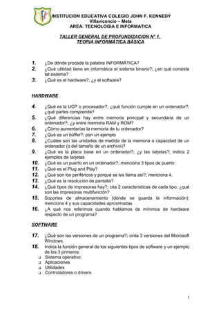 INSTITUCION EDUCATIVA COLEGIO JOHN F. KENNEDY
Villavicencio – Meta
AREA: TECNOLOGIA E INFORMATICA
TALLER GENERAL DE PROFUNDIZACION N° 1.
TEORIA INFORMÁTICA BÁSICA
1. ¿De dónde procede la palabra INFORMÁTICA?
2. ¿Qué utilidad tiene en informática el sistema binario?; ¿en qué consiste
tal sistema?
3. ¿Qué es el hardware?; ¿y el software?
HARDWARE
4. ¿Qué es la UCP o procesador?; ¿qué función cumple en un ordenador?;
¿qué partes comprende?
5. ¿Qué diferencias hay entre memoria principal y secundaria de un
ordenador?; ¿y entre memoria RAM y ROM?
6. ¿Cómo aumentarías la memoria de tu ordenador?
7. ¿Qué es un búffer?; pon un ejemplo
8. ¿Cuáles son las unidades de medida de la memoria o capacidad de un
ordenador (o del tamaño de un archivo)?
9. ¿Qué es la placa base en un ordenador?; ¿y las tarjetas?; indica 2
ejemplos de tarjetas
10. ¿Qué es un puerto en un ordenador?; menciona 3 tipos de puerto
11. ¿Qué es el Plug and Play?
12. ¿Qué son los periféricos y porqué se les llama así?; menciona 4.
13. ¿Qué es la resolución de pantalla?
14. ¿Qué tipos de impresoras hay?; cita 2 características de cada tipo; ¿qué
son las impresoras multifunción?
15. Soportes de almacenamiento (dónde se guarda la información):
menciona 4 y sus capacidades aproximadas
16. ¿A qué nos referimos cuando hablamos de mínimos de hardware
respecto de un programa?
SOFTWARE
17. ¿Qué son las versiones de un programa?; cinta 3 versiones del Microsoft
Windows.
18. Indica la función general de los siguientes tipos de software y un ejemplo
de los 3 primeros:
 Sistema operativo
 Aplicaciones
 Utilidades
 Controladores o drivers
1
 