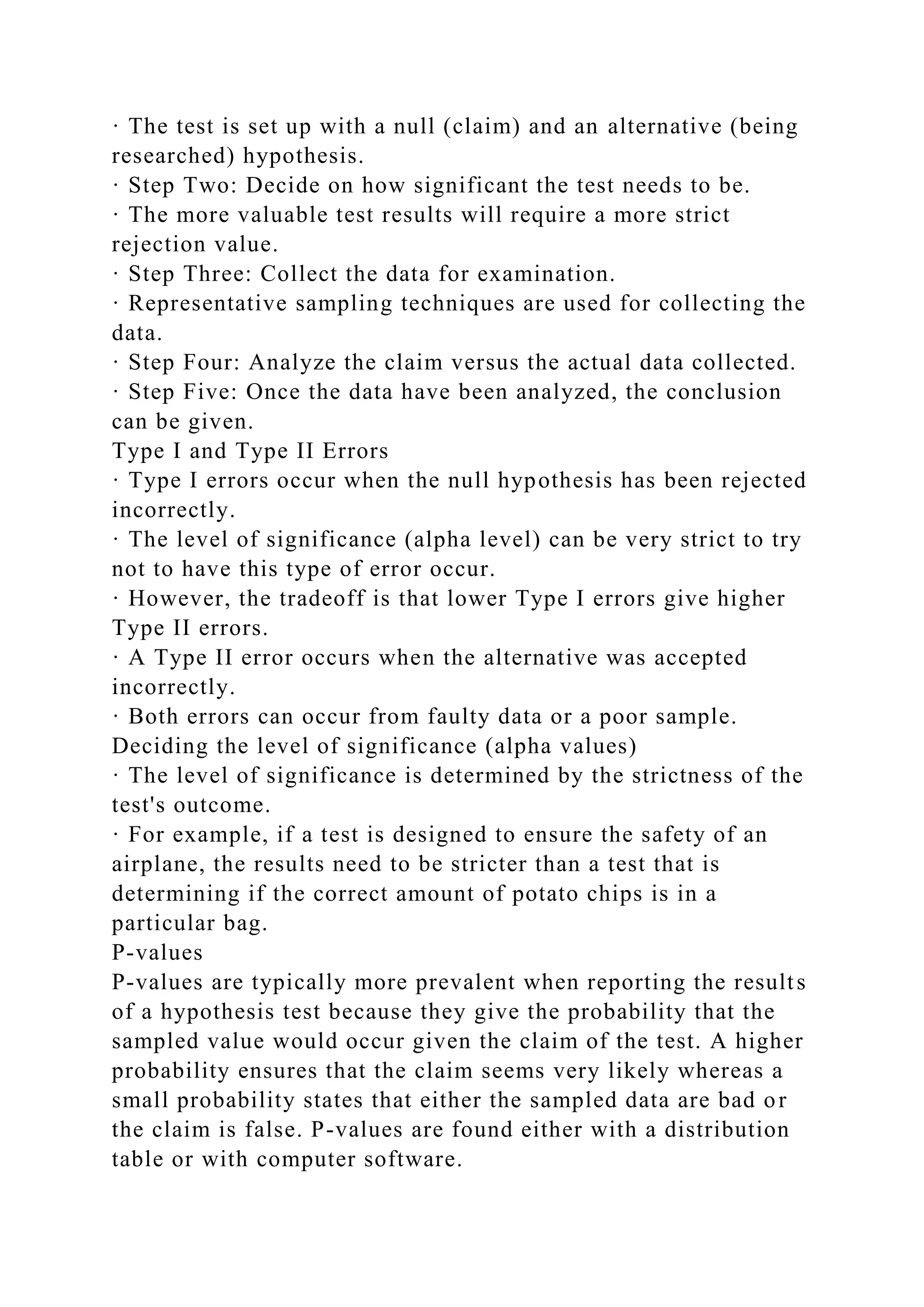 · The test is set up with a null (claim) and an alternative (being
researched) hypothesis.
· Step Two: Decide on how significant the test needs to be.
· The more valuable test results will require a more strict
rejection value.
· Step Three: Collect the data for examination.
· Representative sampling techniques are used for collecting the
data.
· Step Four: Analyze the claim versus the actual data collected.
· Step Five: Once the data have been analyzed, the conclusion
can be given.
Type I and Type II Errors
· Type I errors occur when the null hypothesis has been rejected
incorrectly.
· The level of significance (alpha level) can be very strict to try
not to have this type of error occur.
· However, the tradeoff is that lower Type I errors give higher
Type II errors.
· A Type II error occurs when the alternative was accepted
incorrectly.
· Both errors can occur from faulty data or a poor sample.
Deciding the level of significance (alpha values)
· The level of significance is determined by the strictness of the
test's outcome.
· For example, if a test is designed to ensure the safety of an
airplane, the results need to be stricter than a test that is
determining if the correct amount of potato chips is in a
particular bag.
P-values
P-values are typically more prevalent when reporting the results
of a hypothesis test because they give the probability that the
sampled value would occur given the claim of the test. A higher
probability ensures that the claim seems very likely whereas a
small probability states that either the sampled data are bad or
the claim is false. P-values are found either with a distribution
table or with computer software.
 