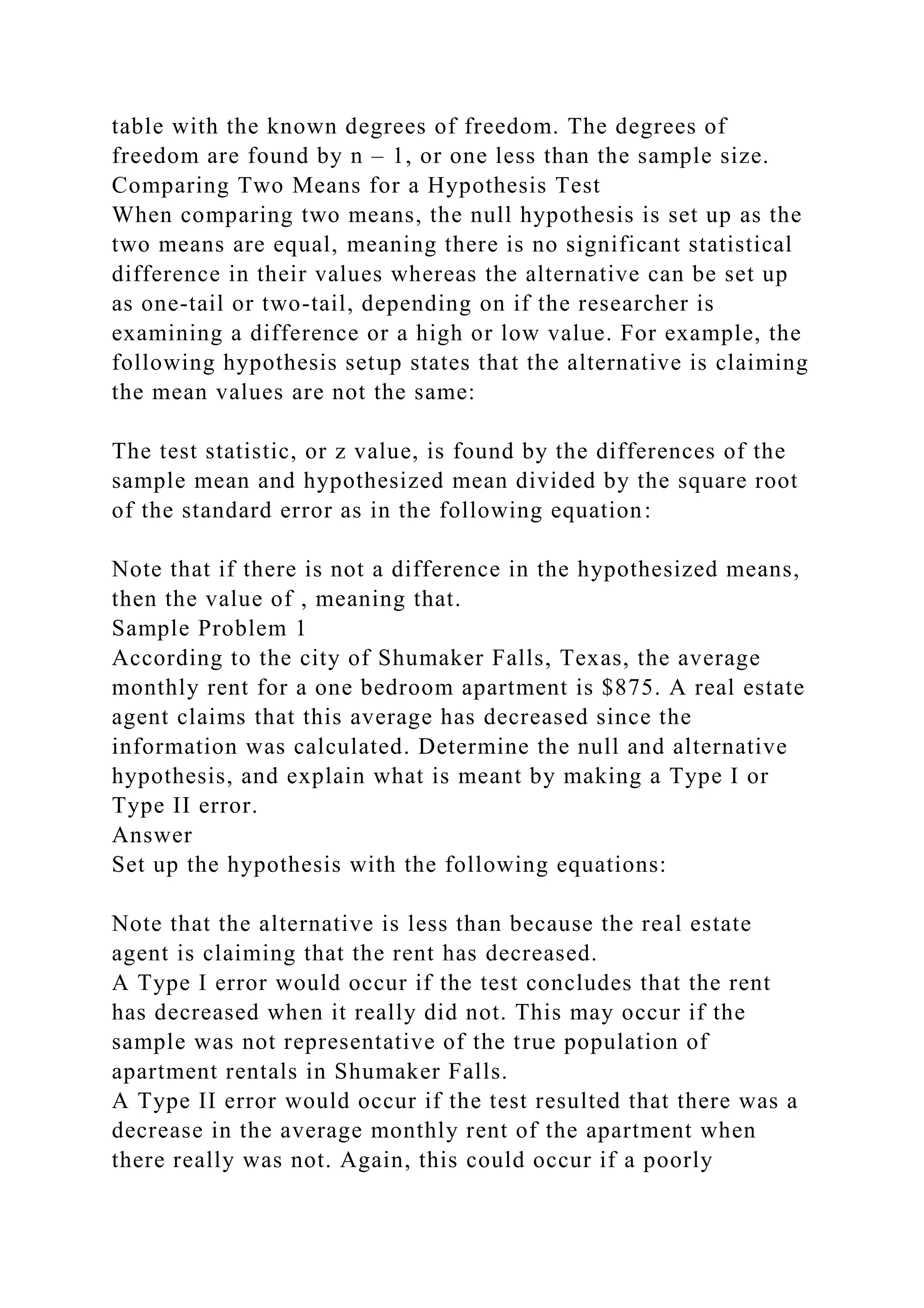 table with the known degrees of freedom. The degrees of
freedom are found by n – 1, or one less than the sample size.
Comparing Two Means for a Hypothesis Test
When comparing two means, the null hypothesis is set up as the
two means are equal, meaning there is no significant statistical
difference in their values whereas the alternative can be set up
as one-tail or two-tail, depending on if the researcher is
examining a difference or a high or low value. For example, the
following hypothesis setup states that the alternative is claiming
the mean values are not the same:
The test statistic, or z value, is found by the differences of the
sample mean and hypothesized mean divided by the square root
of the standard error as in the following equation:
Note that if there is not a difference in the hypothesized means,
then the value of , meaning that.
Sample Problem 1
According to the city of Shumaker Falls, Texas, the average
monthly rent for a one bedroom apartment is $875. A real estate
agent claims that this average has decreased since the
information was calculated. Determine the null and alternative
hypothesis, and explain what is meant by making a Type I or
Type II error.
Answer
Set up the hypothesis with the following equations:
Note that the alternative is less than because the real estate
agent is claiming that the rent has decreased.
A Type I error would occur if the test concludes that the rent
has decreased when it really did not. This may occur if the
sample was not representative of the true population of
apartment rentals in Shumaker Falls.
A Type II error would occur if the test resulted that there was a
decrease in the average monthly rent of the apartment when
there really was not. Again, this could occur if a poorly
 