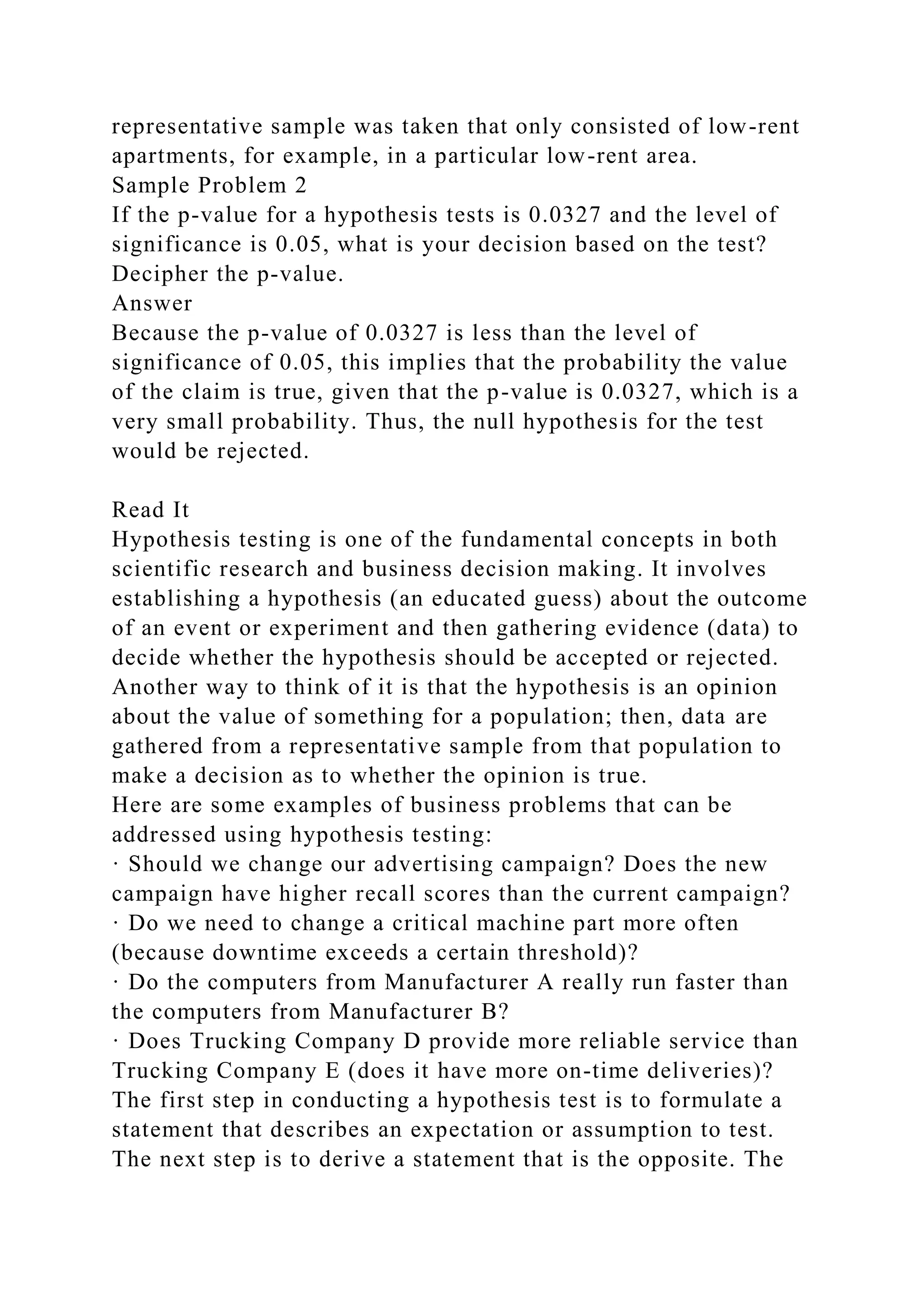representative sample was taken that only consisted of low-rent
apartments, for example, in a particular low-rent area.
Sample Problem 2
If the p-value for a hypothesis tests is 0.0327 and the level of
significance is 0.05, what is your decision based on the test?
Decipher the p-value.
Answer
Because the p-value of 0.0327 is less than the level of
significance of 0.05, this implies that the probability the value
of the claim is true, given that the p-value is 0.0327, which is a
very small probability. Thus, the null hypothesis for the test
would be rejected.
Read It
Hypothesis testing is one of the fundamental concepts in both
scientific research and business decision making. It involves
establishing a hypothesis (an educated guess) about the outcome
of an event or experiment and then gathering evidence (data) to
decide whether the hypothesis should be accepted or rejected.
Another way to think of it is that the hypothesis is an opinion
about the value of something for a population; then, data are
gathered from a representative sample from that population to
make a decision as to whether the opinion is true.
Here are some examples of business problems that can be
addressed using hypothesis testing:
· Should we change our advertising campaign? Does the new
campaign have higher recall scores than the current campaign?
· Do we need to change a critical machine part more often
(because downtime exceeds a certain threshold)?
· Do the computers from Manufacturer A really run faster than
the computers from Manufacturer B?
· Does Trucking Company D provide more reliable service than
Trucking Company E (does it have more on-time deliveries)?
The first step in conducting a hypothesis test is to formulate a
statement that describes an expectation or assumption to test.
The next step is to derive a statement that is the opposite. The
 