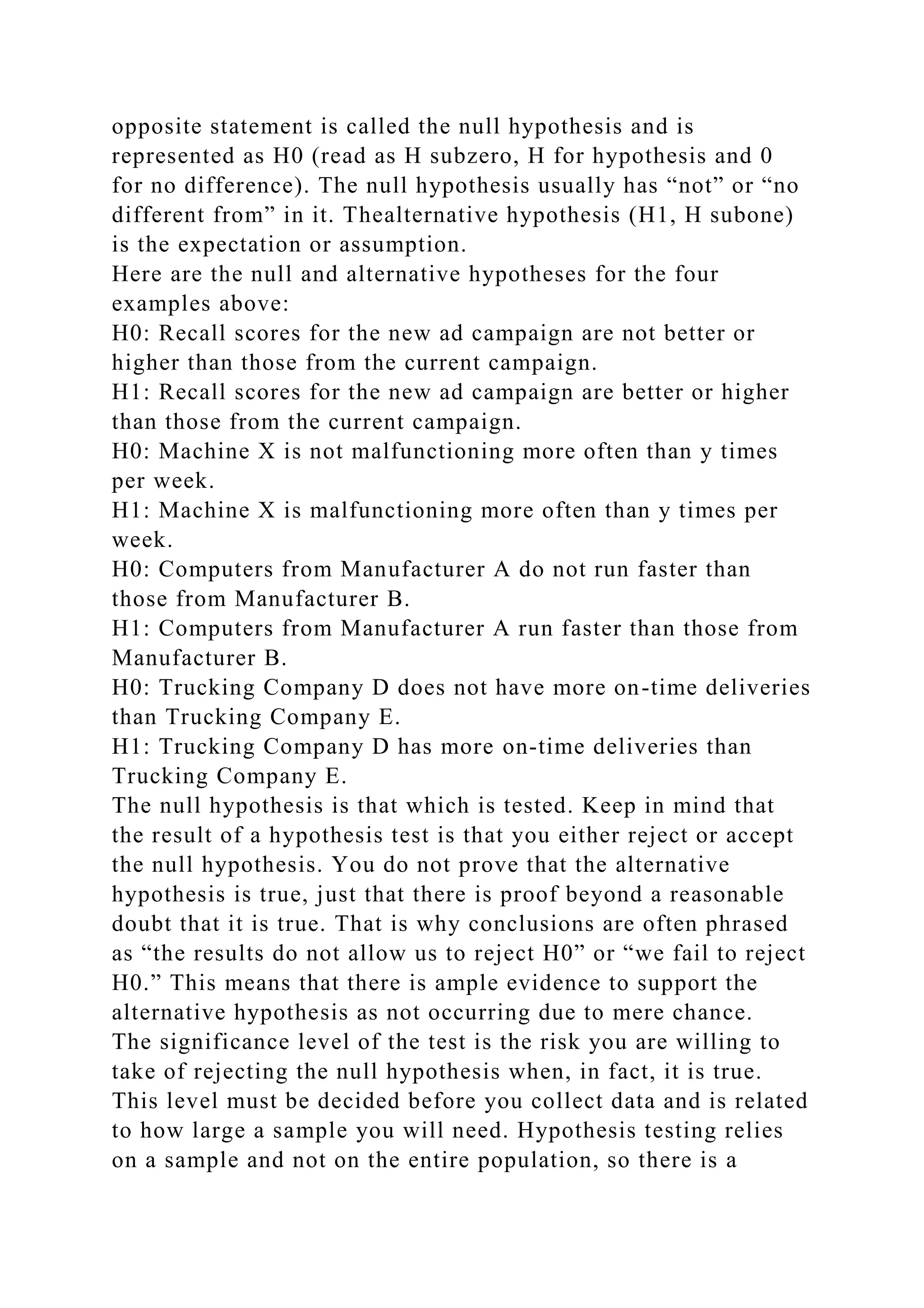 opposite statement is called the null hypothesis and is
represented as H0 (read as H subzero, H for hypothesis and 0
for no difference). The null hypothesis usually has “not” or “no
different from” in it. Thealternative hypothesis (H1, H subone)
is the expectation or assumption.
Here are the null and alternative hypotheses for the four
examples above:
H0: Recall scores for the new ad campaign are not better or
higher than those from the current campaign.
H1: Recall scores for the new ad campaign are better or higher
than those from the current campaign.
H0: Machine X is not malfunctioning more often than y times
per week.
H1: Machine X is malfunctioning more often than y times per
week.
H0: Computers from Manufacturer A do not run faster than
those from Manufacturer B.
H1: Computers from Manufacturer A run faster than those from
Manufacturer B.
H0: Trucking Company D does not have more on-time deliveries
than Trucking Company E.
H1: Trucking Company D has more on-time deliveries than
Trucking Company E.
The null hypothesis is that which is tested. Keep in mind that
the result of a hypothesis test is that you either reject or accept
the null hypothesis. You do not prove that the alternative
hypothesis is true, just that there is proof beyond a reasonable
doubt that it is true. That is why conclusions are often phrased
as “the results do not allow us to reject H0” or “we fail to reject
H0.” This means that there is ample evidence to support the
alternative hypothesis as not occurring due to mere chance.
The significance level of the test is the risk you are willing to
take of rejecting the null hypothesis when, in fact, it is true.
This level must be decided before you collect data and is related
to how large a sample you will need. Hypothesis testing relies
on a sample and not on the entire population, so there is a
 