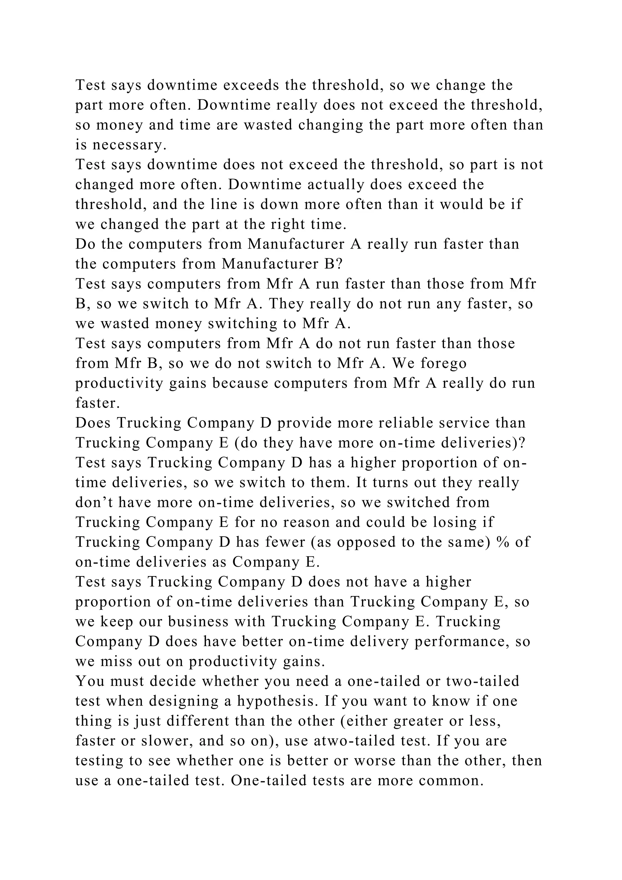 Test says downtime exceeds the threshold, so we change the
part more often. Downtime really does not exceed the threshold,
so money and time are wasted changing the part more often than
is necessary.
Test says downtime does not exceed the threshold, so part is not
changed more often. Downtime actually does exceed the
threshold, and the line is down more often than it would be if
we changed the part at the right time.
Do the computers from Manufacturer A really run faster than
the computers from Manufacturer B?
Test says computers from Mfr A run faster than those from Mfr
B, so we switch to Mfr A. They really do not run any faster, so
we wasted money switching to Mfr A.
Test says computers from Mfr A do not run faster than those
from Mfr B, so we do not switch to Mfr A. We forego
productivity gains because computers from Mfr A really do run
faster.
Does Trucking Company D provide more reliable service than
Trucking Company E (do they have more on-time deliveries)?
Test says Trucking Company D has a higher proportion of on-
time deliveries, so we switch to them. It turns out they really
don’t have more on-time deliveries, so we switched from
Trucking Company E for no reason and could be losing if
Trucking Company D has fewer (as opposed to the same) % of
on-time deliveries as Company E.
Test says Trucking Company D does not have a higher
proportion of on-time deliveries than Trucking Company E, so
we keep our business with Trucking Company E. Trucking
Company D does have better on-time delivery performance, so
we miss out on productivity gains.
You must decide whether you need a one-tailed or two-tailed
test when designing a hypothesis. If you want to know if one
thing is just different than the other (either greater or less,
faster or slower, and so on), use atwo-tailed test. If you are
testing to see whether one is better or worse than the other, then
use a one-tailed test. One-tailed tests are more common.
 