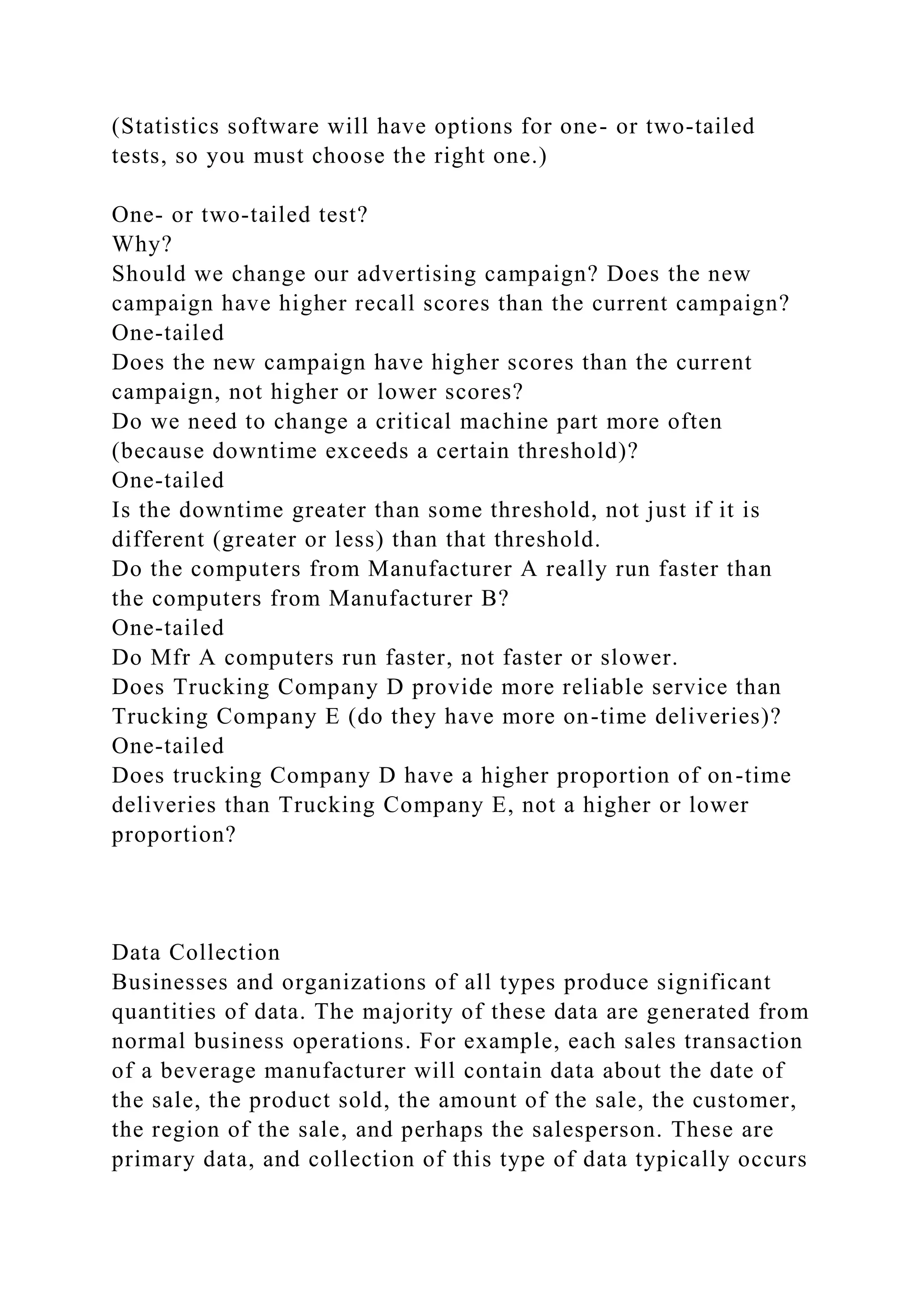 (Statistics software will have options for one- or two-tailed
tests, so you must choose the right one.)
One- or two-tailed test?
Why?
Should we change our advertising campaign? Does the new
campaign have higher recall scores than the current campaign?
One-tailed
Does the new campaign have higher scores than the current
campaign, not higher or lower scores?
Do we need to change a critical machine part more often
(because downtime exceeds a certain threshold)?
One-tailed
Is the downtime greater than some threshold, not just if it is
different (greater or less) than that threshold.
Do the computers from Manufacturer A really run faster than
the computers from Manufacturer B?
One-tailed
Do Mfr A computers run faster, not faster or slower.
Does Trucking Company D provide more reliable service than
Trucking Company E (do they have more on-time deliveries)?
One-tailed
Does trucking Company D have a higher proportion of on-time
deliveries than Trucking Company E, not a higher or lower
proportion?
Data Collection
Businesses and organizations of all types produce significant
quantities of data. The majority of these data are generated from
normal business operations. For example, each sales transaction
of a beverage manufacturer will contain data about the date of
the sale, the product sold, the amount of the sale, the customer,
the region of the sale, and perhaps the salesperson. These are
primary data, and collection of this type of data typically occurs
 