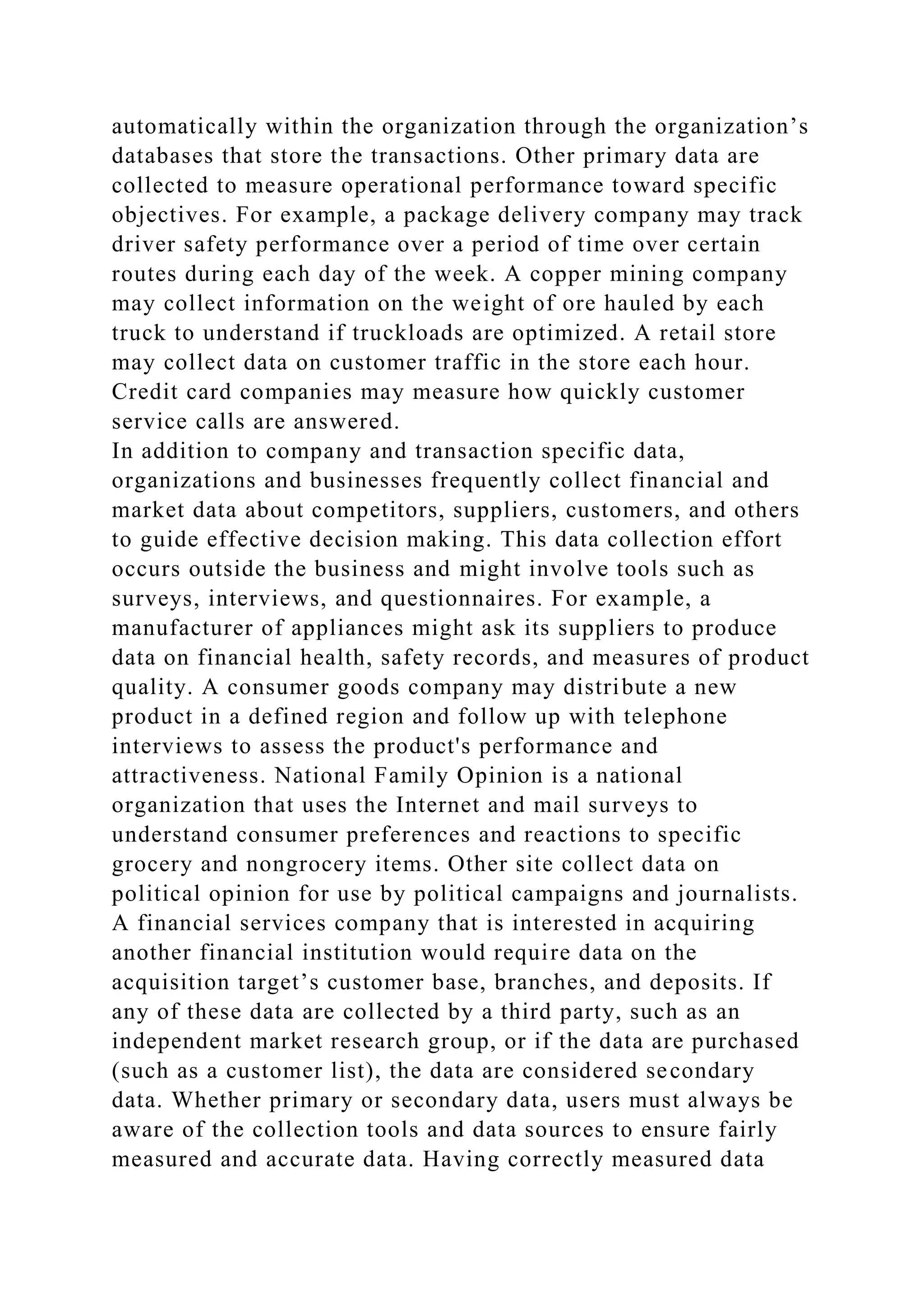 automatically within the organization through the organization’s
databases that store the transactions. Other primary data are
collected to measure operational performance toward specific
objectives. For example, a package delivery company may track
driver safety performance over a period of time over certain
routes during each day of the week. A copper mining company
may collect information on the weight of ore hauled by each
truck to understand if truckloads are optimized. A retail store
may collect data on customer traffic in the store each hour.
Credit card companies may measure how quickly customer
service calls are answered.
In addition to company and transaction specific data,
organizations and businesses frequently collect financial and
market data about competitors, suppliers, customers, and others
to guide effective decision making. This data collection effort
occurs outside the business and might involve tools such as
surveys, interviews, and questionnaires. For example, a
manufacturer of appliances might ask its suppliers to produce
data on financial health, safety records, and measures of product
quality. A consumer goods company may distribute a new
product in a defined region and follow up with telephone
interviews to assess the product's performance and
attractiveness. National Family Opinion is a national
organization that uses the Internet and mail surveys to
understand consumer preferences and reactions to specific
grocery and nongrocery items. Other site collect data on
political opinion for use by political campaigns and journalists.
A financial services company that is interested in acquiring
another financial institution would require data on the
acquisition target’s customer base, branches, and deposits. If
any of these data are collected by a third party, such as an
independent market research group, or if the data are purchased
(such as a customer list), the data are considered secondary
data. Whether primary or secondary data, users must always be
aware of the collection tools and data sources to ensure fairly
measured and accurate data. Having correctly measured data
 