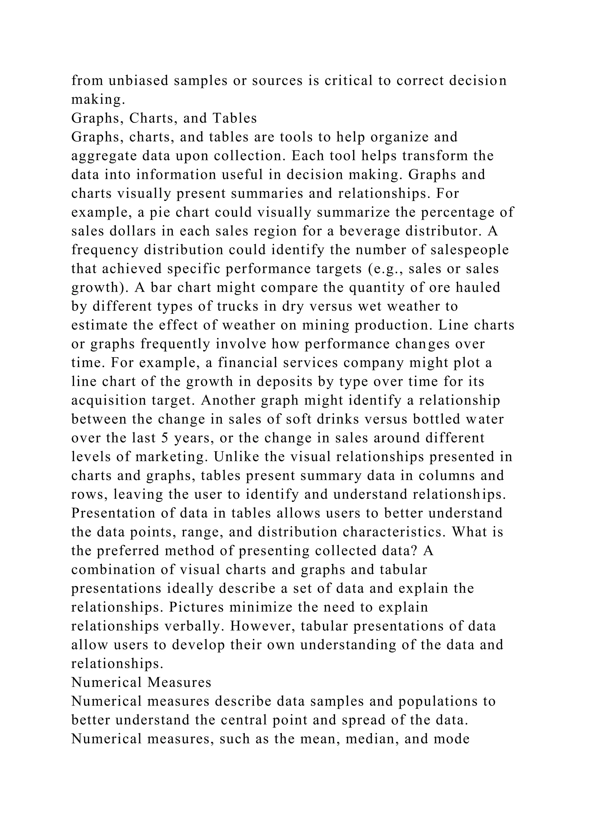 from unbiased samples or sources is critical to correct decision
making.
Graphs, Charts, and Tables
Graphs, charts, and tables are tools to help organize and
aggregate data upon collection. Each tool helps transform the
data into information useful in decision making. Graphs and
charts visually present summaries and relationships. For
example, a pie chart could visually summarize the percentage of
sales dollars in each sales region for a beverage distributor. A
frequency distribution could identify the number of salespeople
that achieved specific performance targets (e.g., sales or sales
growth). A bar chart might compare the quantity of ore hauled
by different types of trucks in dry versus wet weather to
estimate the effect of weather on mining production. Line charts
or graphs frequently involve how performance changes over
time. For example, a financial services company might plot a
line chart of the growth in deposits by type over time for its
acquisition target. Another graph might identify a relationship
between the change in sales of soft drinks versus bottled water
over the last 5 years, or the change in sales around different
levels of marketing. Unlike the visual relationships presented in
charts and graphs, tables present summary data in columns and
rows, leaving the user to identify and understand relationships.
Presentation of data in tables allows users to better understand
the data points, range, and distribution characteristics. What is
the preferred method of presenting collected data? A
combination of visual charts and graphs and tabular
presentations ideally describe a set of data and explain the
relationships. Pictures minimize the need to explain
relationships verbally. However, tabular presentations of data
allow users to develop their own understanding of the data and
relationships.
Numerical Measures
Numerical measures describe data samples and populations to
better understand the central point and spread of the data.
Numerical measures, such as the mean, median, and mode
 