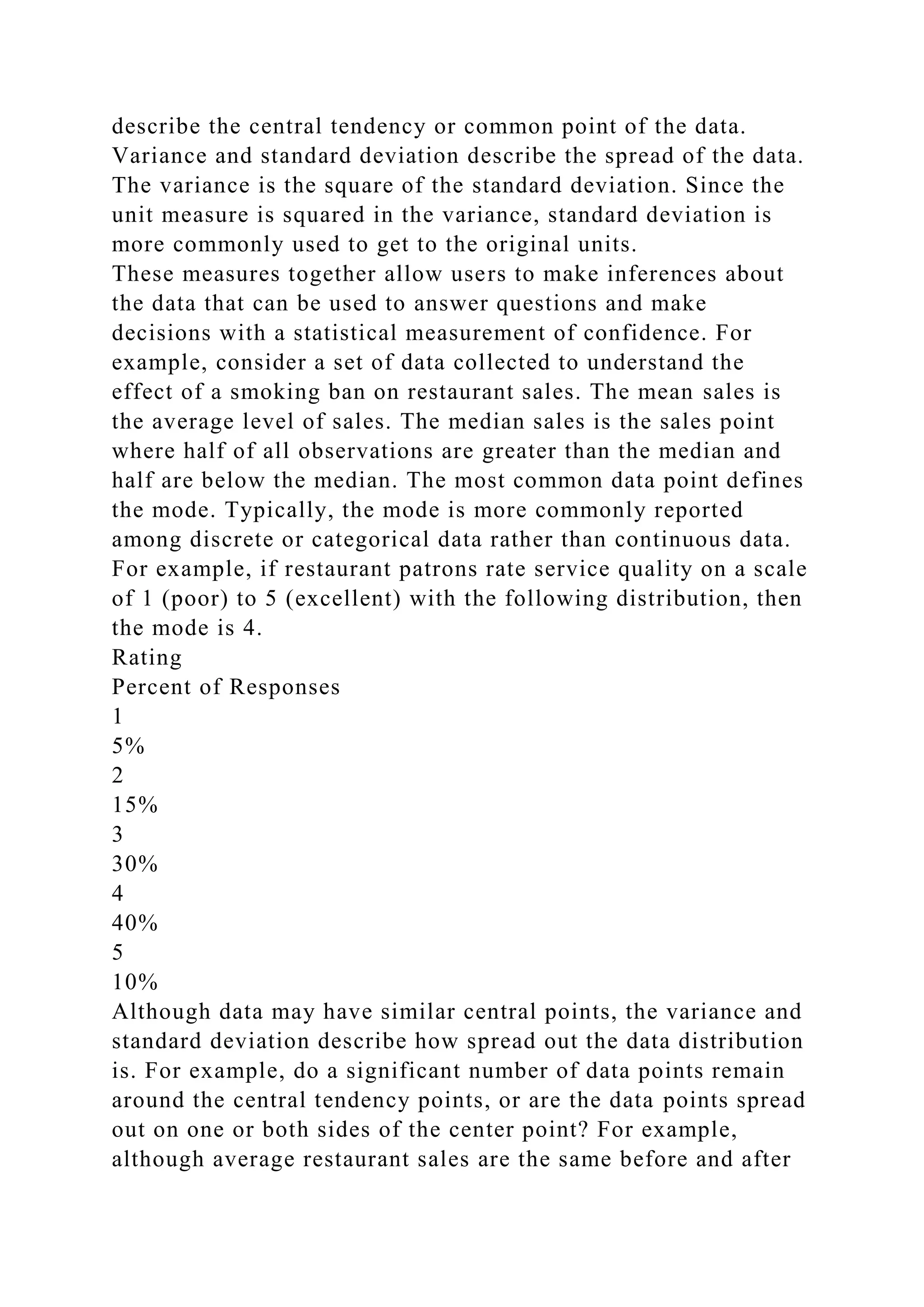 describe the central tendency or common point of the data.
Variance and standard deviation describe the spread of the data.
The variance is the square of the standard deviation. Since the
unit measure is squared in the variance, standard deviation is
more commonly used to get to the original units.
These measures together allow users to make inferences about
the data that can be used to answer questions and make
decisions with a statistical measurement of confidence. For
example, consider a set of data collected to understand the
effect of a smoking ban on restaurant sales. The mean sales is
the average level of sales. The median sales is the sales point
where half of all observations are greater than the median and
half are below the median. The most common data point defines
the mode. Typically, the mode is more commonly reported
among discrete or categorical data rather than continuous data.
For example, if restaurant patrons rate service quality on a scale
of 1 (poor) to 5 (excellent) with the following distribution, then
the mode is 4.
Rating
Percent of Responses
1
5%
2
15%
3
30%
4
40%
5
10%
Although data may have similar central points, the variance and
standard deviation describe how spread out the data distribution
is. For example, do a significant number of data points remain
around the central tendency points, or are the data points spread
out on one or both sides of the center point? For example,
although average restaurant sales are the same before and after
 
