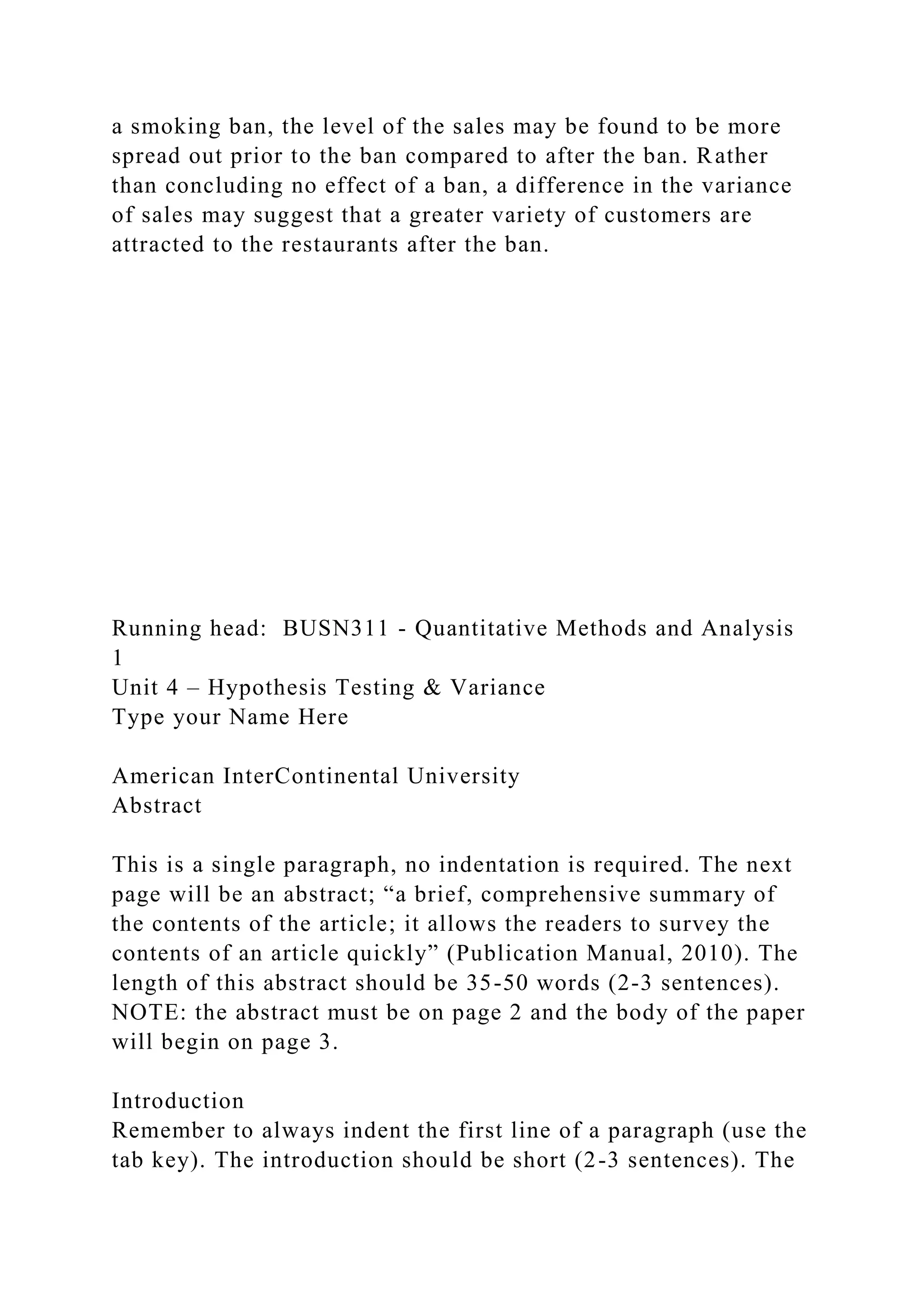 a smoking ban, the level of the sales may be found to be more
spread out prior to the ban compared to after the ban. Rather
than concluding no effect of a ban, a difference in the variance
of sales may suggest that a greater variety of customers are
attracted to the restaurants after the ban.
Running head: BUSN311 - Quantitative Methods and Analysis
1
Unit 4 – Hypothesis Testing & Variance
Type your Name Here
American InterContinental University
Abstract
This is a single paragraph, no indentation is required. The next
page will be an abstract; “a brief, comprehensive summary of
the contents of the article; it allows the readers to survey the
contents of an article quickly” (Publication Manual, 2010). The
length of this abstract should be 35-50 words (2-3 sentences).
NOTE: the abstract must be on page 2 and the body of the paper
will begin on page 3.
Introduction
Remember to always indent the first line of a paragraph (use the
tab key). The introduction should be short (2-3 sentences). The
 