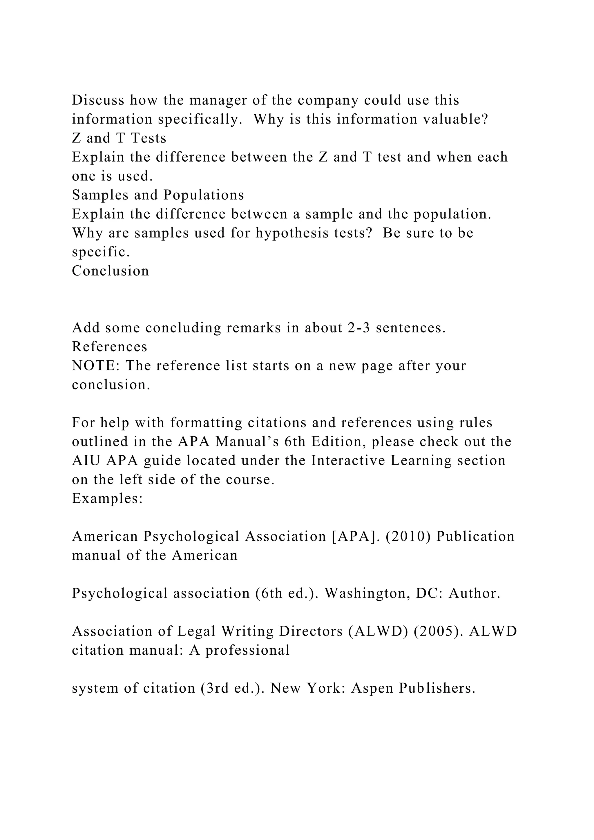 Discuss how the manager of the company could use this
information specifically. Why is this information valuable?
Z and T Tests
Explain the difference between the Z and T test and when each
one is used.
Samples and Populations
Explain the difference between a sample and the population.
Why are samples used for hypothesis tests? Be sure to be
specific.
Conclusion
Add some concluding remarks in about 2-3 sentences.
References
NOTE: The reference list starts on a new page after your
conclusion.
For help with formatting citations and references using rules
outlined in the APA Manual’s 6th Edition, please check out the
AIU APA guide located under the Interactive Learning section
on the left side of the course.
Examples:
American Psychological Association [APA]. (2010) Publication
manual of the American
Psychological association (6th ed.). Washington, DC: Author.
Association of Legal Writing Directors (ALWD) (2005). ALWD
citation manual: A professional
system of citation (3rd ed.). New York: Aspen Publishers.
 