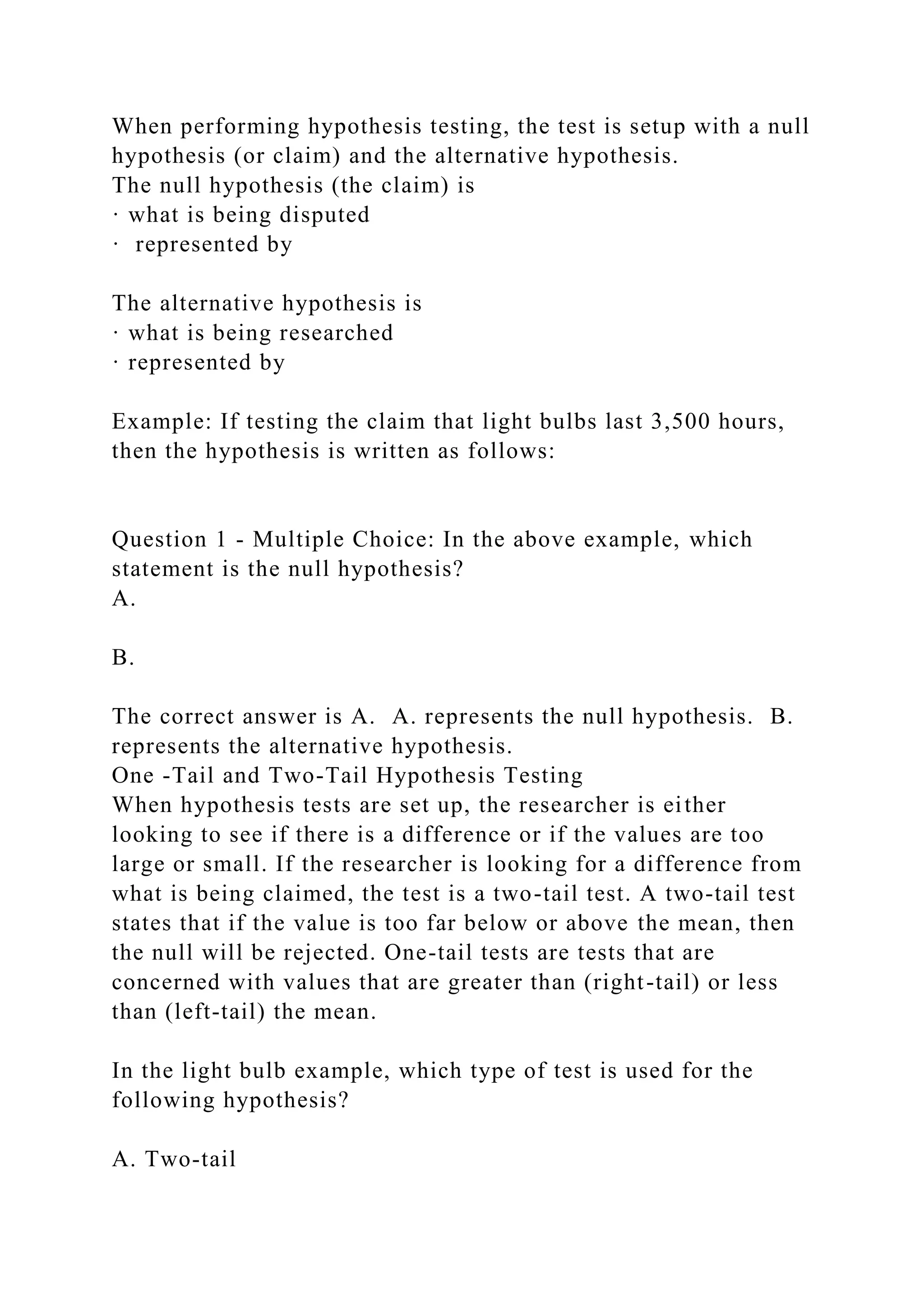 When performing hypothesis testing, the test is setup with a null
hypothesis (or claim) and the alternative hypothesis.
The null hypothesis (the claim) is
· what is being disputed
· represented by
The alternative hypothesis is
· what is being researched
· represented by
Example: If testing the claim that light bulbs last 3,500 hours,
then the hypothesis is written as follows:
Question 1 - Multiple Choice: In the above example, which
statement is the null hypothesis?
A.
B.
The correct answer is A. A. represents the null hypothesis. B.
represents the alternative hypothesis.
One -Tail and Two-Tail Hypothesis Testing
When hypothesis tests are set up, the researcher is either
looking to see if there is a difference or if the values are too
large or small. If the researcher is looking for a difference from
what is being claimed, the test is a two-tail test. A two-tail test
states that if the value is too far below or above the mean, then
the null will be rejected. One-tail tests are tests that are
concerned with values that are greater than (right-tail) or less
than (left-tail) the mean.
In the light bulb example, which type of test is used for the
following hypothesis?
A. Two-tail
 