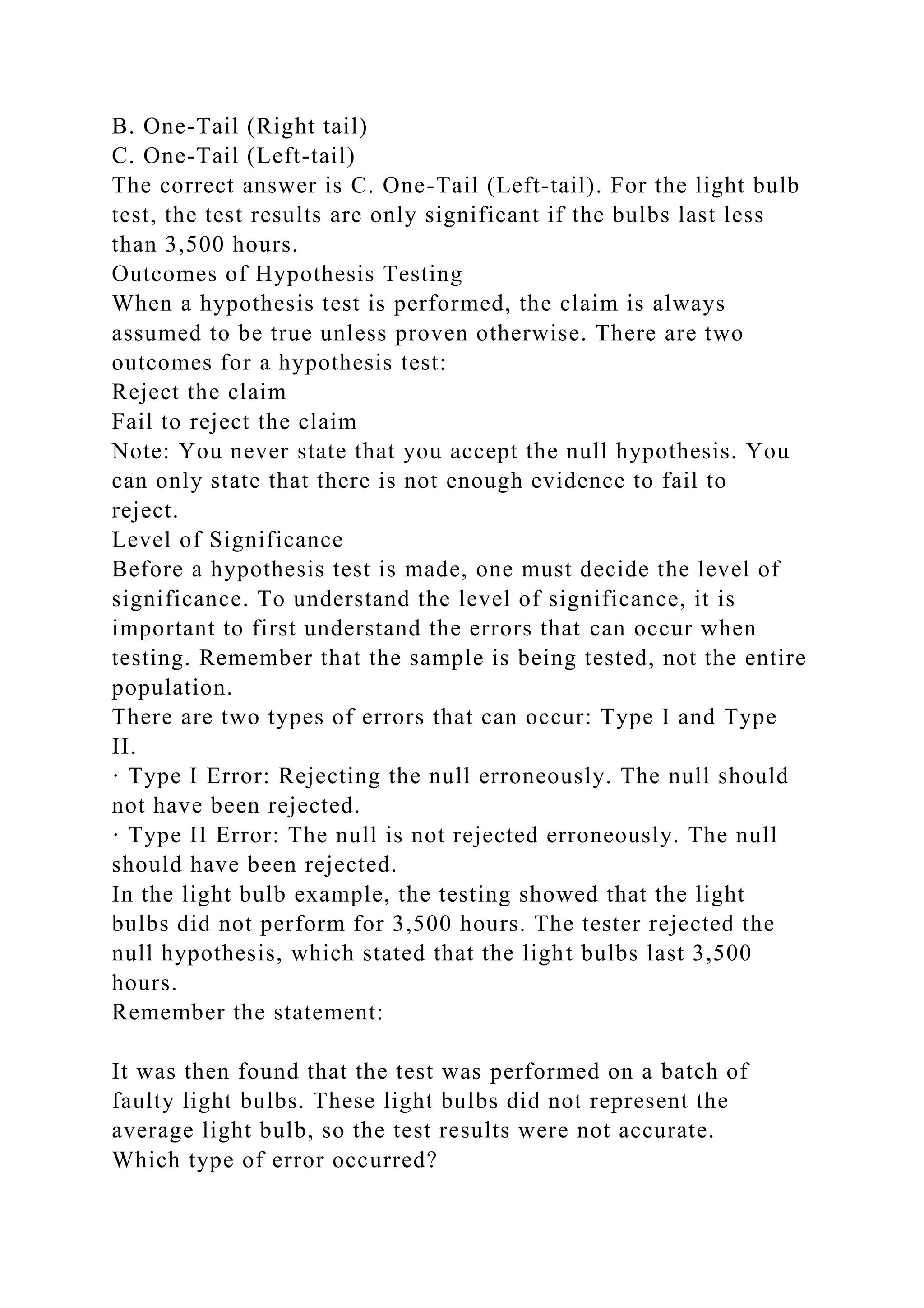 B. One-Tail (Right tail)
C. One-Tail (Left-tail)
The correct answer is C. One-Tail (Left-tail). For the light bulb
test, the test results are only significant if the bulbs last less
than 3,500 hours.
Outcomes of Hypothesis Testing
When a hypothesis test is performed, the claim is always
assumed to be true unless proven otherwise. There are two
outcomes for a hypothesis test:
Reject the claim
Fail to reject the claim
Note: You never state that you accept the null hypothesis. You
can only state that there is not enough evidence to fail to
reject.
Level of Significance
Before a hypothesis test is made, one must decide the level of
significance. To understand the level of significance, it is
important to first understand the errors that can occur when
testing. Remember that the sample is being tested, not the entire
population.
There are two types of errors that can occur: Type I and Type
II.
· Type I Error: Rejecting the null erroneously. The null should
not have been rejected.
· Type II Error: The null is not rejected erroneously. The null
should have been rejected.
In the light bulb example, the testing showed that the light
bulbs did not perform for 3,500 hours. The tester rejected the
null hypothesis, which stated that the light bulbs last 3,500
hours.
Remember the statement:
It was then found that the test was performed on a batch of
faulty light bulbs. These light bulbs did not represent the
average light bulb, so the test results were not accurate.
Which type of error occurred?
 