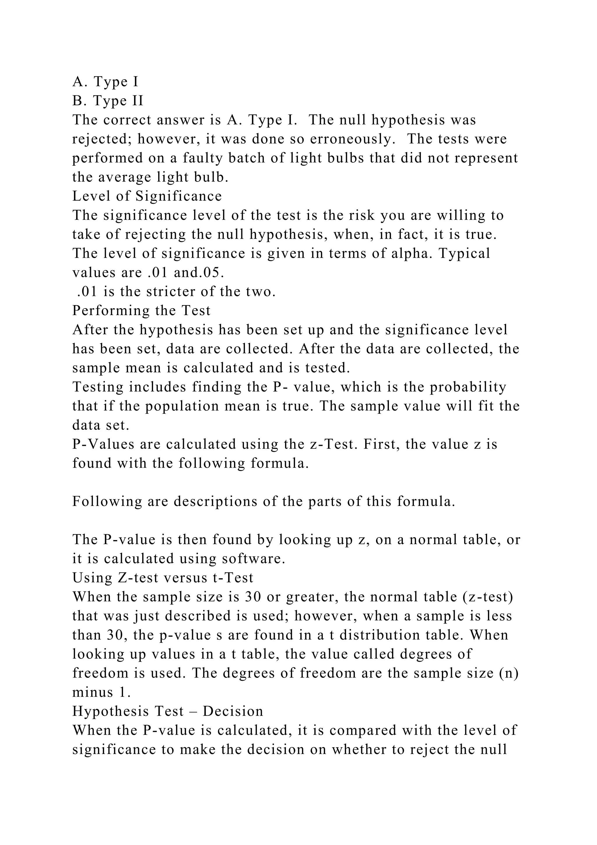 A. Type I
B. Type II
The correct answer is A. Type I. The null hypothesis was
rejected; however, it was done so erroneously. The tests were
performed on a faulty batch of light bulbs that did not represent
the average light bulb.
Level of Significance
The significance level of the test is the risk you are willing to
take of rejecting the null hypothesis, when, in fact, it is true.
The level of significance is given in terms of alpha. Typical
values are .01 and.05.
.01 is the stricter of the two.
Performing the Test
After the hypothesis has been set up and the significance level
has been set, data are collected. After the data are collected, the
sample mean is calculated and is tested.
Testing includes finding the P- value, which is the probability
that if the population mean is true. The sample value will fit the
data set.
P-Values are calculated using the z-Test. First, the value z is
found with the following formula.
Following are descriptions of the parts of this formula.
The P-value is then found by looking up z, on a normal table, or
it is calculated using software.
Using Z-test versus t-Test
When the sample size is 30 or greater, the normal table (z-test)
that was just described is used; however, when a sample is less
than 30, the p-value s are found in a t distribution table. When
looking up values in a t table, the value called degrees of
freedom is used. The degrees of freedom are the sample size (n)
minus 1.
Hypothesis Test – Decision
When the P-value is calculated, it is compared with the level of
significance to make the decision on whether to reject the null
 