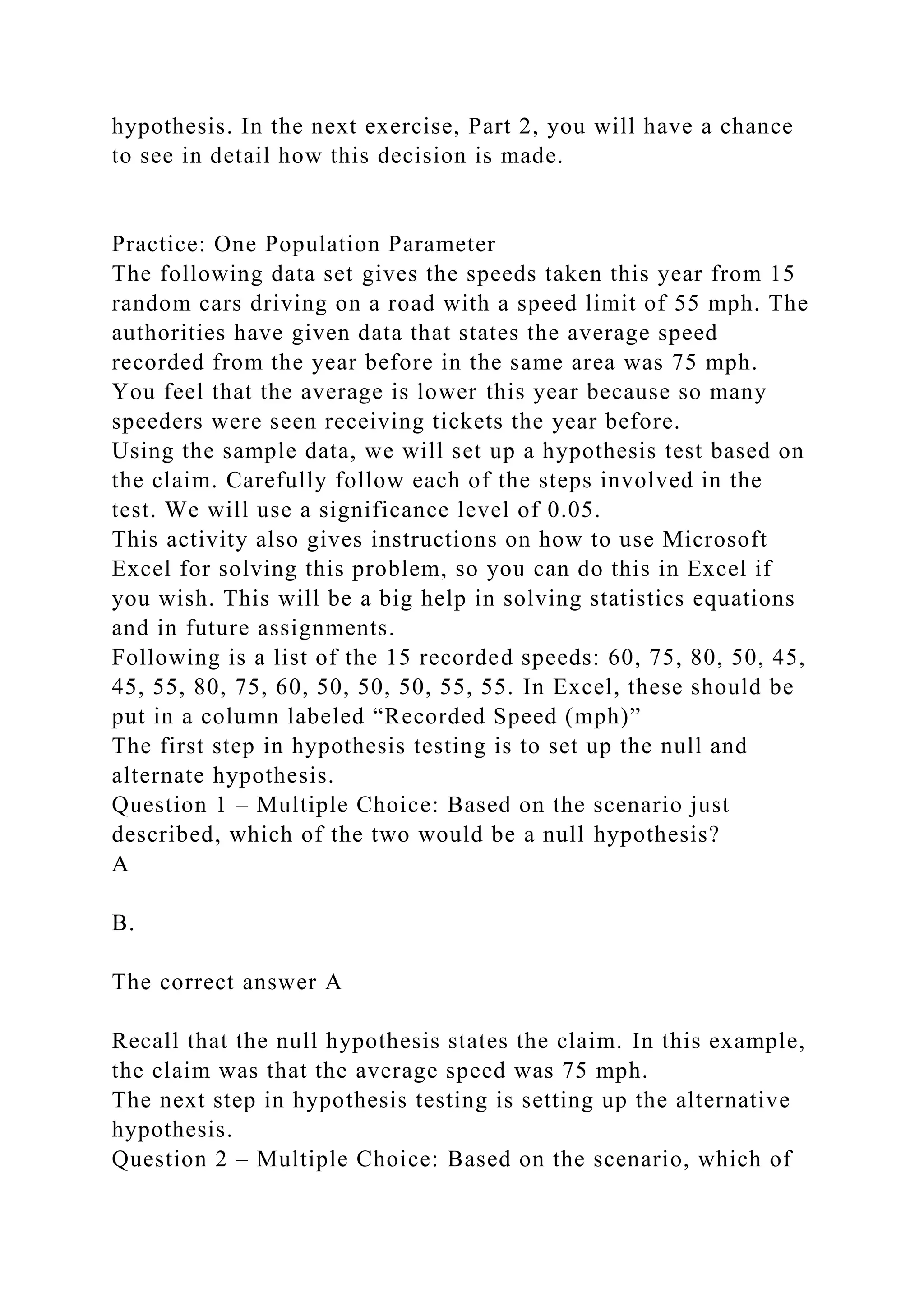 hypothesis. In the next exercise, Part 2, you will have a chance
to see in detail how this decision is made.
Practice: One Population Parameter
The following data set gives the speeds taken this year from 15
random cars driving on a road with a speed limit of 55 mph. The
authorities have given data that states the average speed
recorded from the year before in the same area was 75 mph.
You feel that the average is lower this year because so many
speeders were seen receiving tickets the year before.
Using the sample data, we will set up a hypothesis test based on
the claim. Carefully follow each of the steps involved in the
test. We will use a significance level of 0.05.
This activity also gives instructions on how to use Microsoft
Excel for solving this problem, so you can do this in Excel if
you wish. This will be a big help in solving statistics equations
and in future assignments.
Following is a list of the 15 recorded speeds: 60, 75, 80, 50, 45,
45, 55, 80, 75, 60, 50, 50, 50, 55, 55. In Excel, these should be
put in a column labeled “Recorded Speed (mph)”
The first step in hypothesis testing is to set up the null and
alternate hypothesis.
Question 1 – Multiple Choice: Based on the scenario just
described, which of the two would be a null hypothesis?
A
B.
The correct answer A
Recall that the null hypothesis states the claim. In this example,
the claim was that the average speed was 75 mph.
The next step in hypothesis testing is setting up the alternative
hypothesis.
Question 2 – Multiple Choice: Based on the scenario, which of
 